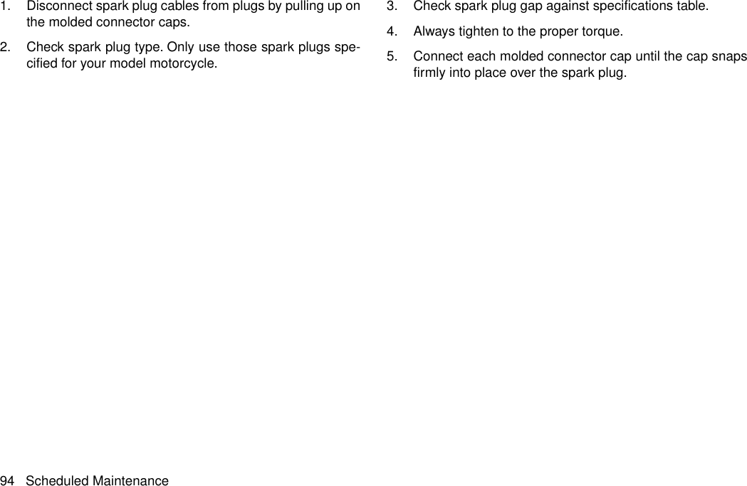 1. Disconnect spark plug cables from plugs by pulling up onthe molded connector caps.2. Check spark plug type. Only use those spark plugs spe-cified for your model motorcycle.3. Check spark plug gap against specifications table.4. Always tighten to the proper torque.5. Connect each molded connector cap until the cap snapsfirmly into place over the spark plug.94 Scheduled Maintenance