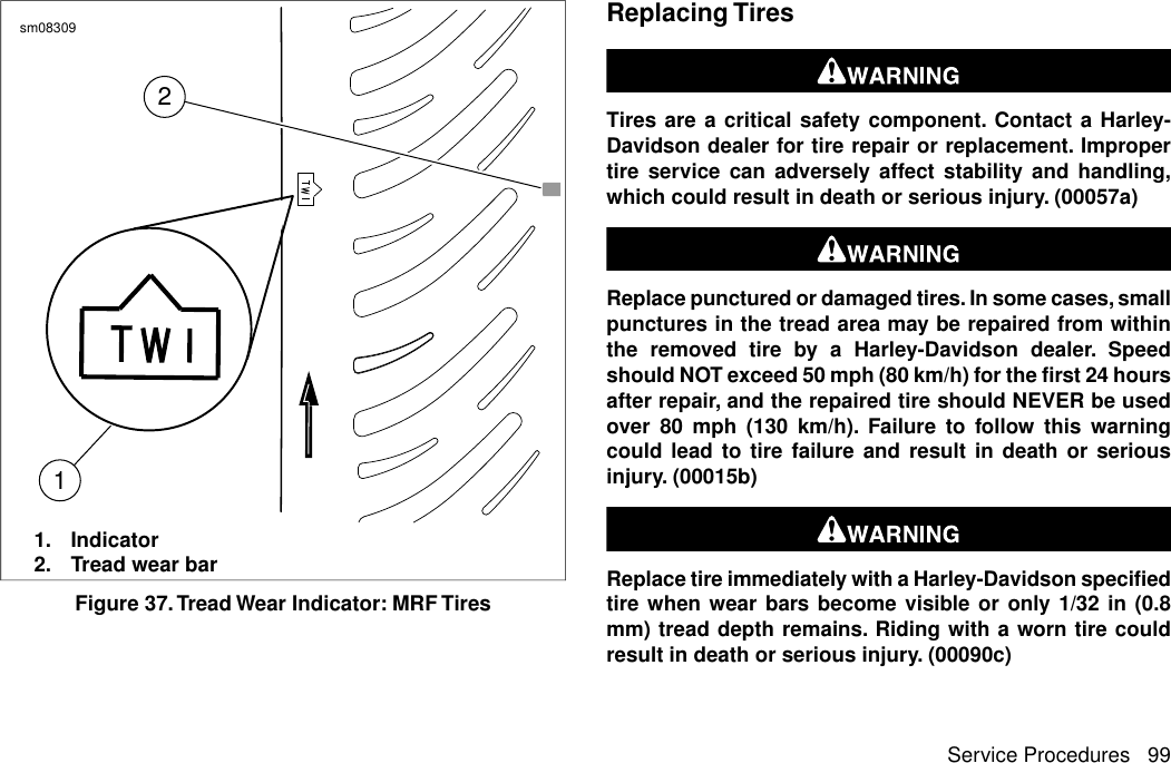 21sm083091. Indicator2. Tread wear barFigure 37.Tread Wear Indicator: MRF TiresReplacing TiresTires are a critical safety component. Contact a Harley-Davidson dealer for tire repair or replacement. Impropertire service can adversely affect stability and handling,which could result in death or serious injury. (00057a)Replace punctured or damaged tires. In some cases, smallpunctures in the tread area may be repaired from withinthe removed tire by a Harley-Davidson dealer. Speedshould NOT exceed 50 mph (80 km/h) for the first 24 hoursafter repair, and the repaired tire should NEVER be usedover 80 mph (130 km/h). Failure to follow this warningcould lead to tire failure and result in death or seriousinjury. (00015b)Replace tire immediately with a Harley-Davidson specifiedtire when wear bars become visible or only 1/32 in (0.8mm) tread depth remains. Riding with a worn tire couldresult in death or serious injury. (00090c)Service Procedures 99