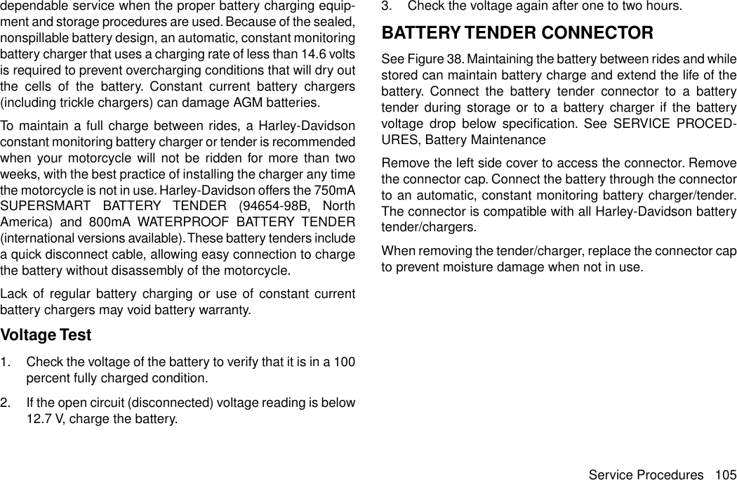 dependable service when the proper battery charging equip-ment and storage procedures are used. Because of the sealed,nonspillable battery design, an automatic, constant monitoringbattery charger that uses a charging rate of less than 14.6 voltsis required to prevent overcharging conditions that will dry outthe cells of the battery. Constant current battery chargers(including trickle chargers) can damage AGM batteries.To maintain a full charge between rides, a Harley-Davidsonconstant monitoring battery charger or tender is recommendedwhen your motorcycle will not be ridden for more than twoweeks, with the best practice of installing the charger any timethe motorcycle is not in use. Harley-Davidson offers the 750mASUPERSMART BATTERY TENDER (94654-98B, NorthAmerica) and 800mA WATERPROOF BATTERY TENDER(international versions available).These battery tenders includea quick disconnect cable, allowing easy connection to chargethe battery without disassembly of the motorcycle.Lack of regular battery charging or use of constant currentbattery chargers may void battery warranty.Voltage Test1. Check the voltage of the battery to verify that it is in a 100percent fully charged condition.2. If the open circuit (disconnected) voltage reading is below12.7 V, charge the battery.3. Check the voltage again after one to two hours.BATTERY TENDER CONNECTORSee Figure 38. Maintaining the battery between rides and whilestored can maintain battery charge and extend the life of thebattery. Connect the battery tender connector to a batterytender during storage or to a battery charger if the batteryvoltage drop below specification. See SERVICE PROCED-URES, Battery MaintenanceRemove the left side cover to access the connector. Removethe connector cap. Connect the battery through the connectorto an automatic, constant monitoring battery charger/tender.The connector is compatible with all Harley-Davidson batterytender/chargers.When removing the tender/charger, replace the connector capto prevent moisture damage when not in use.Service Procedures 105