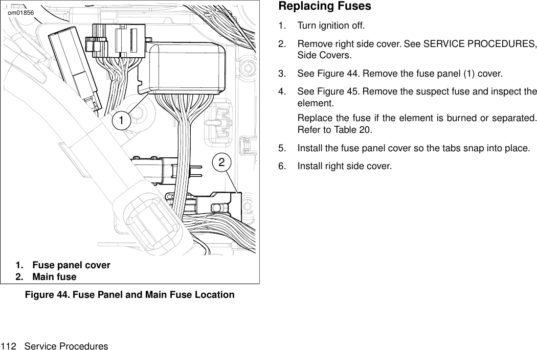 12om018561. Fuse panel cover2. Main fuseFigure 44. Fuse Panel and Main Fuse LocationReplacing Fuses1. Turn ignition off.2. Remove right side cover. See SERVICE PROCEDURES,Side Covers.3. See Figure 44. Remove the fuse panel (1) cover.4. See Figure 45. Remove the suspect fuse and inspect theelement.Replace the fuse if the element is burned or separated.Refer to Table 20.5. Install the fuse panel cover so the tabs snap into place.6. Install right side cover.112 Service Procedures