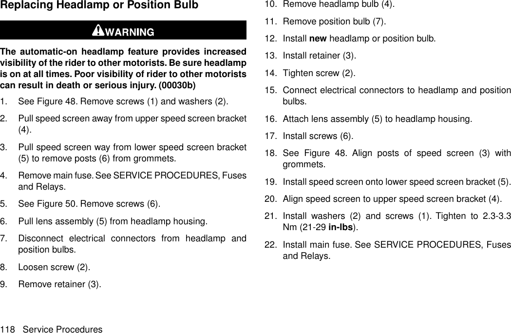 Replacing Headlamp or Position BulbThe automatic-on headlamp feature provides increasedvisibility of the rider to other motorists. Be sure headlampis on at all times. Poor visibility of rider to other motoristscan result in death or serious injury. (00030b)1. See Figure 48. Remove screws (1) and washers (2).2. Pull speed screen away from upper speed screen bracket(4).3. Pull speed screen way from lower speed screen bracket(5) to remove posts (6) from grommets.4. Remove main fuse. See SERVICE PROCEDURES, Fusesand Relays.5. See Figure 50. Remove screws (6).6. Pull lens assembly (5) from headlamp housing.7. Disconnect electrical connectors from headlamp andposition bulbs.8. Loosen screw (2).9. Remove retainer (3).10. Remove headlamp bulb (4).11. Remove position bulb (7).12. Install new headlamp or position bulb.13. Install retainer (3).14. Tighten screw (2).15. Connect electrical connectors to headlamp and positionbulbs.16. Attach lens assembly (5) to headlamp housing.17. Install screws (6).18. See Figure 48. Align posts of speed screen (3) withgrommets.19. Install speed screen onto lower speed screen bracket (5).20. Align speed screen to upper speed screen bracket (4).21. Install washers (2) and screws (1). Tighten to 2.3-3.3Nm (21-29 in-lbs).22. Install main fuse. See SERVICE PROCEDURES, Fusesand Relays.118 Service Procedures