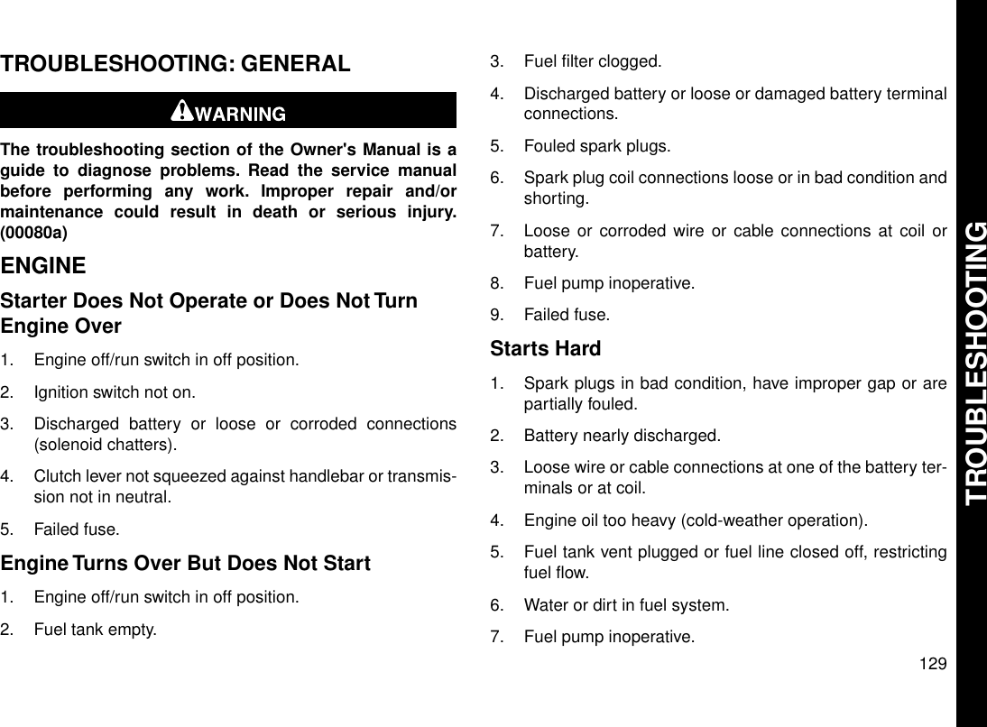 TROUBLESHOOTING: GENERALThe troubleshooting section of the Owner&apos;s Manual is aguide to diagnose problems. Read the service manualbefore performing any work. Improper repair and/ormaintenance could result in death or serious injury.(00080a)ENGINEStarter Does Not Operate or Does Not TurnEngine Over1. Engine off/run switch in off position.2. Ignition switch not on.3. Discharged battery or loose or corroded connections(solenoid chatters).4. Clutch lever not squeezed against handlebar or transmis-sion not in neutral.5. Failed fuse.Engine Turns Over But Does Not Start1. Engine off/run switch in off position.2. Fuel tank empty.3. Fuel filter clogged.4. Discharged battery or loose or damaged battery terminalconnections.5. Fouled spark plugs.6. Spark plug coil connections loose or in bad condition andshorting.7. Loose or corroded wire or cable connections at coil orbattery.8. Fuel pump inoperative.9. Failed fuse.Starts Hard1. Spark plugs in bad condition, have improper gap or arepartially fouled.2. Battery nearly discharged.3. Loose wire or cable connections at one of the battery ter-minals or at coil.4. Engine oil too heavy (cold-weather operation).5. Fuel tank vent plugged or fuel line closed off, restrictingfuel flow.6. Water or dirt in fuel system.7. Fuel pump inoperative.129TROUBLESHOOTING