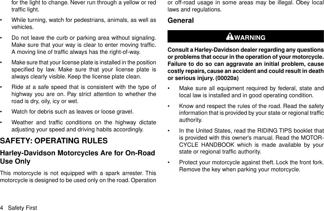 for the light to change. Never run through a yellow or redtraffic light.•While turning, watch for pedestrians, animals, as well asvehicles.•Do not leave the curb or parking area without signaling.Make sure that your way is clear to enter moving traffic.A moving line of traffic always has the right-of-way.•Make sure that your license plate is installed in the positionspecified by law. Make sure that your license plate isalways clearly visible. Keep the license plate clean.•Ride at a safe speed that is consistent with the type ofhighway you are on. Pay strict attention to whether theroad is dry, oily, icy or wet.•Watch for debris such as leaves or loose gravel.•Weather and traffic conditions on the highway dictateadjusting your speed and driving habits accordingly.SAFETY: OPERATING RULESHarley-Davidson Motorcycles Are for On-RoadUse OnlyThis motorcycle is not equipped with a spark arrester. Thismotorcycle is designed to be used only on the road. Operationor off-road usage in some areas may be illegal. Obey locallaws and regulations.GeneralConsult a Harley-Davidson dealer regarding any questionsor problems that occur in the operation of your motorcycle.Failure to do so can aggravate an initial problem, causecostly repairs, cause an accident and could result in deathor serious injury. (00020a)•Make sure all equipment required by federal, state andlocal law is installed and in good operating condition.•Know and respect the rules of the road. Read the safetyinformation that is provided by your state or regional trafficauthority.•In the United States, read the RIDING TIPS booklet thatis provided with this owner&apos;s manual. Read the MOTOR-CYCLE HANDBOOK which is made available by yourstate or regional traffic authority.•Protect your motorcycle against theft. Lock the front fork.Remove the key when parking your motorcycle.4 Safety First