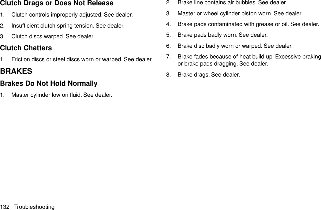 Clutch Drags or Does Not Release1. Clutch controls improperly adjusted. See dealer.2. Insufficient clutch spring tension. See dealer.3. Clutch discs warped. See dealer.Clutch Chatters1. Friction discs or steel discs worn or warped. See dealer.BRAKESBrakes Do Not Hold Normally1. Master cylinder low on fluid. See dealer.2. Brake line contains air bubbles. See dealer.3. Master or wheel cylinder piston worn. See dealer.4. Brake pads contaminated with grease or oil. See dealer.5. Brake pads badly worn. See dealer.6. Brake disc badly worn or warped. See dealer.7. Brake fades because of heat build up. Excessive brakingor brake pads dragging. See dealer.8. Brake drags. See dealer.132 Troubleshooting