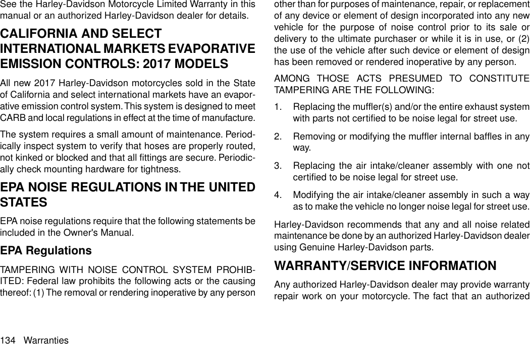 See the Harley-Davidson Motorcycle Limited Warranty in thismanual or an authorized Harley-Davidson dealer for details.CALIFORNIA AND SELECTINTERNATIONAL MARKETS EVAPORATIVEEMISSION CONTROLS: 2017 MODELSAll new 2017 Harley-Davidson motorcycles sold in the Stateof California and select international markets have an evapor-ative emission control system.This system is designed to meetCARB and local regulations in effect at the time of manufacture.The system requires a small amount of maintenance. Period-ically inspect system to verify that hoses are properly routed,not kinked or blocked and that all fittings are secure. Periodic-ally check mounting hardware for tightness.EPA NOISE REGULATIONS IN THE UNITEDSTATESEPA noise regulations require that the following statements beincluded in the Owner&apos;s Manual.EPA RegulationsTAMPERING WITH NOISE CONTROL SYSTEM PROHIB-ITED: Federal law prohibits the following acts or the causingthereof: (1) The removal or rendering inoperative by any personother than for purposes of maintenance, repair, or replacementof any device or element of design incorporated into any newvehicle for the purpose of noise control prior to its sale ordelivery to the ultimate purchaser or while it is in use, or (2)the use of the vehicle after such device or element of designhas been removed or rendered inoperative by any person.AMONG THOSE ACTS PRESUMED TO CONSTITUTETAMPERING ARE THE FOLLOWING:1. Replacing the muffler(s) and/or the entire exhaust systemwith parts not certified to be noise legal for street use.2. Removing or modifying the muffler internal baffles in anyway.3. Replacing the air intake/cleaner assembly with one notcertified to be noise legal for street use.4. Modifying the air intake/cleaner assembly in such a wayas to make the vehicle no longer noise legal for street use.Harley-Davidson recommends that any and all noise relatedmaintenance be done by an authorized Harley-Davidson dealerusing Genuine Harley-Davidson parts.WARRANTY/SERVICE INFORMATIONAny authorized Harley-Davidson dealer may provide warrantyrepair work on your motorcycle. The fact that an authorized134 Warranties