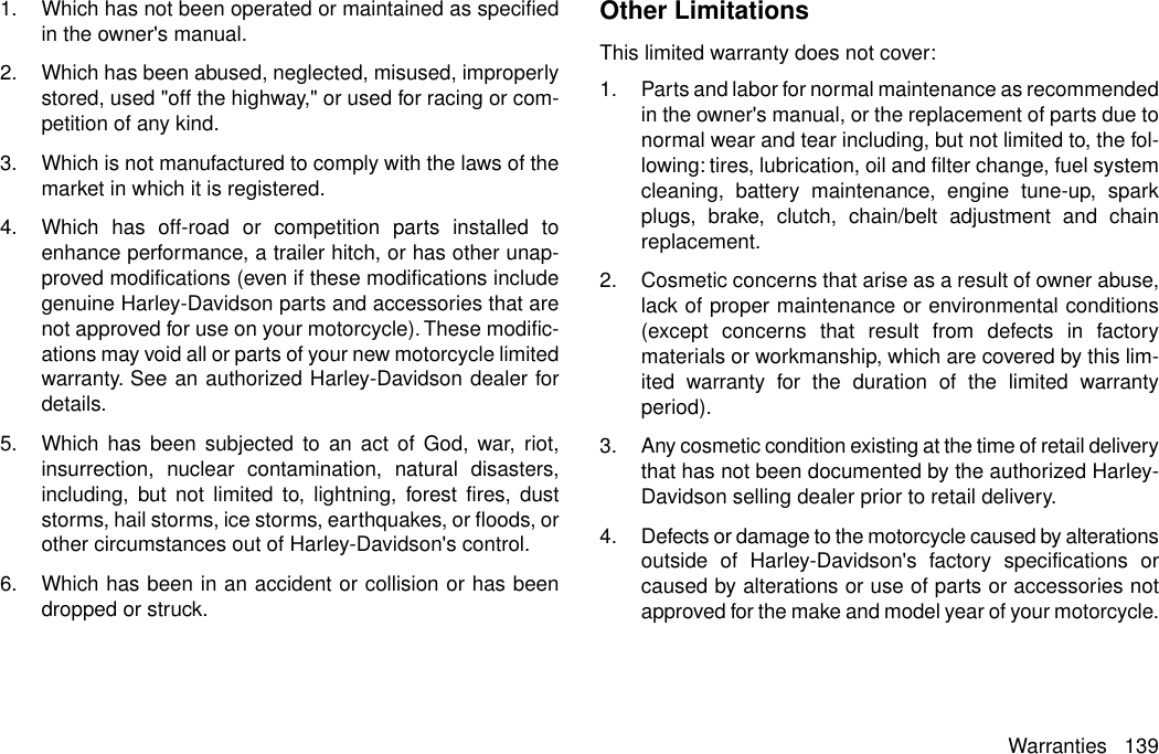 1. Which has not been operated or maintained as specifiedin the owner&apos;s manual.2. Which has been abused, neglected, misused, improperlystored, used &quot;off the highway,&quot; or used for racing or com-petition of any kind.3. Which is not manufactured to comply with the laws of themarket in which it is registered.4. Which has off-road or competition parts installed toenhance performance, a trailer hitch, or has other unap-proved modifications (even if these modifications includegenuine Harley-Davidson parts and accessories that arenot approved for use on your motorcycle).These modific-ations may void all or parts of your new motorcycle limitedwarranty. See an authorized Harley-Davidson dealer fordetails.5. Which has been subjected to an act of God, war, riot,insurrection, nuclear contamination, natural disasters,including, but not limited to, lightning, forest fires, duststorms, hail storms, ice storms, earthquakes, or floods, orother circumstances out of Harley-Davidson&apos;s control.6. Which has been in an accident or collision or has beendropped or struck.Other LimitationsThis limited warranty does not cover:1. Parts and labor for normal maintenance as recommendedin the owner&apos;s manual, or the replacement of parts due tonormal wear and tear including, but not limited to, the fol-lowing: tires, lubrication, oil and filter change, fuel systemcleaning, battery maintenance, engine tune-up, sparkplugs, brake, clutch, chain/belt adjustment and chainreplacement.2. Cosmetic concerns that arise as a result of owner abuse,lack of proper maintenance or environmental conditions(except concerns that result from defects in factorymaterials or workmanship, which are covered by this lim-ited warranty for the duration of the limited warrantyperiod).3. Any cosmetic condition existing at the time of retail deliverythat has not been documented by the authorized Harley-Davidson selling dealer prior to retail delivery.4. Defects or damage to the motorcycle caused by alterationsoutside of Harley-Davidson&apos;s factory specifications orcaused by alterations or use of parts or accessories notapproved for the make and model year of your motorcycle.Warranties 139