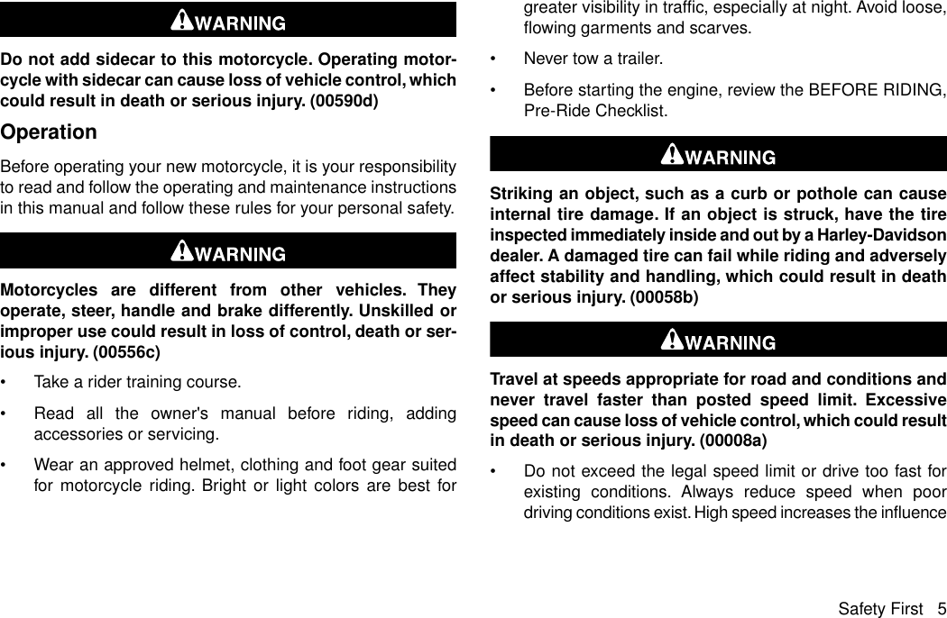 Do not add sidecar to this motorcycle. Operating motor-cycle with sidecar can cause loss of vehicle control, whichcould result in death or serious injury. (00590d)OperationBefore operating your new motorcycle, it is your responsibilityto read and follow the operating and maintenance instructionsin this manual and follow these rules for your personal safety.Motorcycles are different from other vehicles. Theyoperate, steer, handle and brake differently. Unskilled orimproper use could result in loss of control, death or ser-ious injury. (00556c)•Take a rider training course.•Read all the owner&apos;s manual before riding, addingaccessories or servicing.•Wear an approved helmet, clothing and foot gear suitedfor motorcycle riding. Bright or light colors are best forgreater visibility in traffic, especially at night. Avoid loose,flowing garments and scarves.•Never tow a trailer.•Before starting the engine, review the BEFORE RIDING,Pre-Ride Checklist.Striking an object, such as a curb or pothole can causeinternal tire damage. If an object is struck, have the tireinspected immediately inside and out by a Harley-Davidsondealer. A damaged tire can fail while riding and adverselyaffect stability and handling, which could result in deathor serious injury. (00058b)Travel at speeds appropriate for road and conditions andnever travel faster than posted speed limit. Excessivespeed can cause loss of vehicle control, which could resultin death or serious injury. (00008a)•Do not exceed the legal speed limit or drive too fast forexisting conditions. Always reduce speed when poordriving conditions exist. High speed increases the influenceSafety First 5