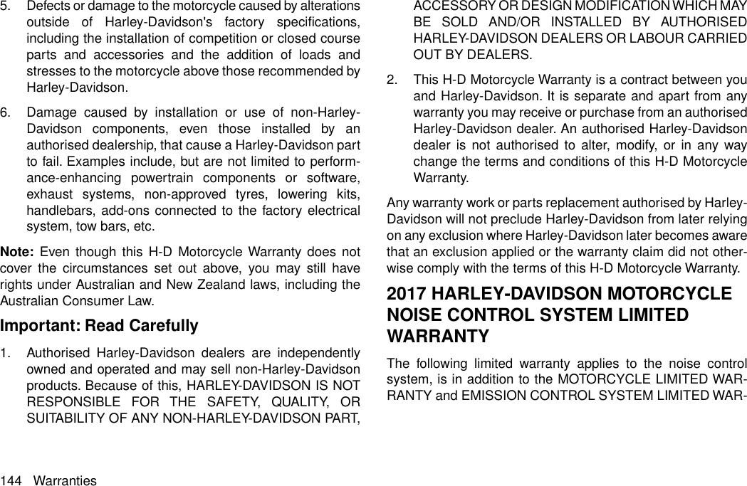 5. Defects or damage to the motorcycle caused by alterationsoutside of Harley-Davidson&apos;s factory specifications,including the installation of competition or closed courseparts and accessories and the addition of loads andstresses to the motorcycle above those recommended byHarley-Davidson.6. Damage caused by installation or use of non-Harley-Davidson components, even those installed by anauthorised dealership, that cause a Harley-Davidson partto fail. Examples include, but are not limited to perform-ance-enhancing powertrain components or software,exhaust systems, non-approved tyres, lowering kits,handlebars, add-ons connected to the factory electricalsystem, tow bars, etc.Note: Even though this H-D Motorcycle Warranty does notcover the circumstances set out above, you may still haverights under Australian and New Zealand laws, including theAustralian Consumer Law.Important: Read Carefully1. Authorised Harley-Davidson dealers are independentlyowned and operated and may sell non-Harley-Davidsonproducts. Because of this, HARLEY-DAVIDSON IS NOTRESPONSIBLE FOR THE SAFETY, QUALITY, ORSUITABILITY OF ANY NON-HARLEY-DAVIDSON PART,ACCESSORY OR DESIGN MODIFICATION WHICH MAYBE SOLD AND/OR INSTALLED BY AUTHORISEDHARLEY-DAVIDSON DEALERS OR LABOUR CARRIEDOUT BY DEALERS.2. This H-D Motorcycle Warranty is a contract between youand Harley-Davidson. It is separate and apart from anywarranty you may receive or purchase from an authorisedHarley-Davidson dealer. An authorised Harley-Davidsondealer is not authorised to alter, modify, or in any waychange the terms and conditions of this H-D MotorcycleWarranty.Any warranty work or parts replacement authorised by Harley-Davidson will not preclude Harley-Davidson from later relyingon any exclusion where Harley-Davidson later becomes awarethat an exclusion applied or the warranty claim did not other-wise comply with the terms of this H-D Motorcycle Warranty.2017 HARLEY-DAVIDSON MOTORCYCLENOISE CONTROL SYSTEM LIMITEDWARRANTYThe following limited warranty applies to the noise controlsystem, is in addition to the MOTORCYCLE LIMITED WAR-RANTY and EMISSION CONTROL SYSTEM LIMITED WAR-144 Warranties