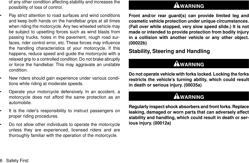 of any other condition affecting stability and increases thepossibility of loss of control.•Pay strict attention to road surfaces and wind conditionsand keep both hands on the handlebar grips at all timeswhen riding the motorcycle. Any two wheeled vehicle maybe subject to upsetting forces such as wind blasts frompassing trucks, holes in the pavement, rough road sur-faces, rider control error, etc. These forces may influencethe handling characteristics of your motorcycle. If thishappens, reduce speed and guide the motorcycle with arelaxed grip to a controlled condition. Do not brake abruptlyor force the handlebar. This may aggravate an unstablecondition.•New riders should gain experience under various condi-tions while riding at moderate speeds.•Operate your motorcycle defensively. In an accident, amotorcycle does not afford the same protection as anautomobile.•It is the rider&apos;s responsibility to instruct passengers onproper riding procedures.•Do not allow other individuals to operate the motorcycleunless they are experienced, licensed riders and arethoroughly familiar with the operation of the motorcycle.Front and/or rear guard(s) can provide limited leg andcosmetic vehicle protection under unique circumstances.(Fall over while stopped, very slow speed slide.) It is notmade or intended to provide protection from bodily injuryin a collision with another vehicle or any other object.(00022b)Stability, Steering and HandlingDo not operate vehicle with forks locked. Locking the forksrestricts the vehicle&apos;s turning ability, which could resultin death or serious injury. (00035a)Regularly inspect shock absorbers and front forks. Replaceleaking, damaged or worn parts that can adversely affectstability and handling, which could result in death or ser-ious injury. (00012a)6 Safety First