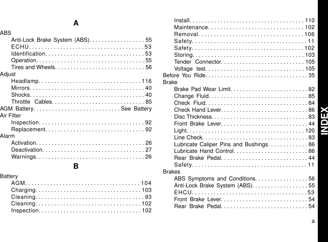 AABSAnti-Lock Brake System (ABS)..................55ECHU.....................................53Identification................................53Operation...................................55Tires and Wheels.............................56AdjustHeadlamp.................................116Mirrors.....................................40Shocks.....................................40Throttle Cables..............................85AGM Battery............................See BatteryAir FilterInspection..................................92Replacement................................92AlarmActivation...................................26Deactivation.................................27Warnings...................................26BBatteryAGM.....................................104Charging..................................103Cleaning...................................93Cleaning..................................102Inspection.................................102Install.....................................110Maintenance...............................102Removal..................................106Safety.....................................11Safety....................................102Storing....................................103Tender Connector...........................105Voltage test................................105Before You Ride.................................35BrakeBrake Pad Wear Limit.........................82Change Fluid................................85Check Fluid.................................84Check Hand Lever............................86Disc Thickness...............................83Front Brake Lever............................44Light......................................120Line Check..................................83Lubricate Caliper Pins and Bushings.............86Lubricate Hand Control........................86Rear Brake Pedal............................44Safety.....................................11BrakesABS Symptoms and Conditions.................56Anti-Lock Brake System (ABS)..................55EHCU.....................................53Front Brake Lever............................54Rear Brake Pedal............................54aINDEX