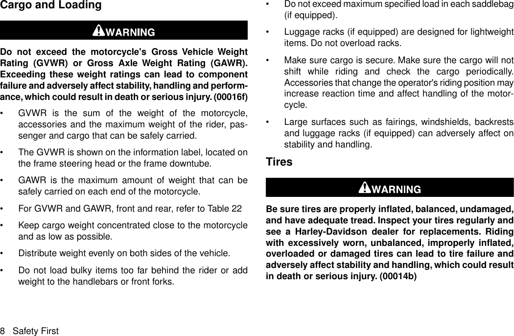 Cargo and LoadingDo not exceed the motorcycle&apos;s Gross Vehicle WeightRating (GVWR) or Gross Axle Weight Rating (GAWR).Exceeding these weight ratings can lead to componentfailure and adversely affect stability, handling and perform-ance, which could result in death or serious injury. (00016f)•GVWR is the sum of the weight of the motorcycle,accessories and the maximum weight of the rider, pas-senger and cargo that can be safely carried.•The GVWR is shown on the information label, located onthe frame steering head or the frame downtube.•GAWR is the maximum amount of weight that can besafely carried on each end of the motorcycle.•For GVWR and GAWR, front and rear, refer to Table 22•Keep cargo weight concentrated close to the motorcycleand as low as possible.•Distribute weight evenly on both sides of the vehicle.•Do not load bulky items too far behind the rider or addweight to the handlebars or front forks.•Do not exceed maximum specified load in each saddlebag(if equipped).•Luggage racks (if equipped) are designed for lightweightitems. Do not overload racks.•Make sure cargo is secure. Make sure the cargo will notshift while riding and check the cargo periodically.Accessories that change the operator&apos;s riding position mayincrease reaction time and affect handling of the motor-cycle.•Large surfaces such as fairings, windshields, backrestsand luggage racks (if equipped) can adversely affect onstability and handling.TiresBe sure tires are properly inflated, balanced, undamaged,and have adequate tread. Inspect your tires regularly andsee a Harley-Davidson dealer for replacements. Ridingwith excessively worn, unbalanced, improperly inflated,overloaded or damaged tires can lead to tire failure andadversely affect stability and handling, which could resultin death or serious injury. (00014b)8 Safety First