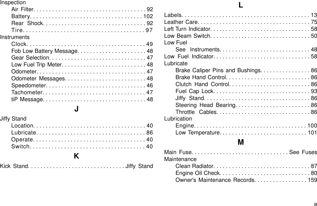 InspectionAir Filter....................................92Battery....................................102Rear Shock.................................92Tire.......................................97InstrumentsClock......................................49Fob Low Battery Message......................48Gear Selection...............................47Low Fuel Trip Meter...........................48Odometer...................................47Odometer Messages..........................48Speedometer................................46Tachometer.................................47tiP Message.................................48JJiffy StandLocation....................................40Lubricate...................................86Operate....................................40Switch.....................................40KKick Stand...............................Jiffy StandLLabels.........................................13Leather Care....................................75Left Turn Indicator................................58Low Beam Switch................................50Low FuelSee Instruments.............................48Low Fuel Indicator...............................58LubricateBrake Caliper Pins and Bushings................86Brake Hand Control...........................86Clutch Hand Control..........................86Fuel Cap Lock...............................93Jiffy Stand..................................86Steering Head Bearing........................86Throttle Cables..............................86LubricationEngine....................................100Low Temperature............................101MMain Fuse...............................See FusesMaintenanceClean Radiator...............................87Engine Oil Check.............................80Owner&apos;s Maintenance Records.................159e
