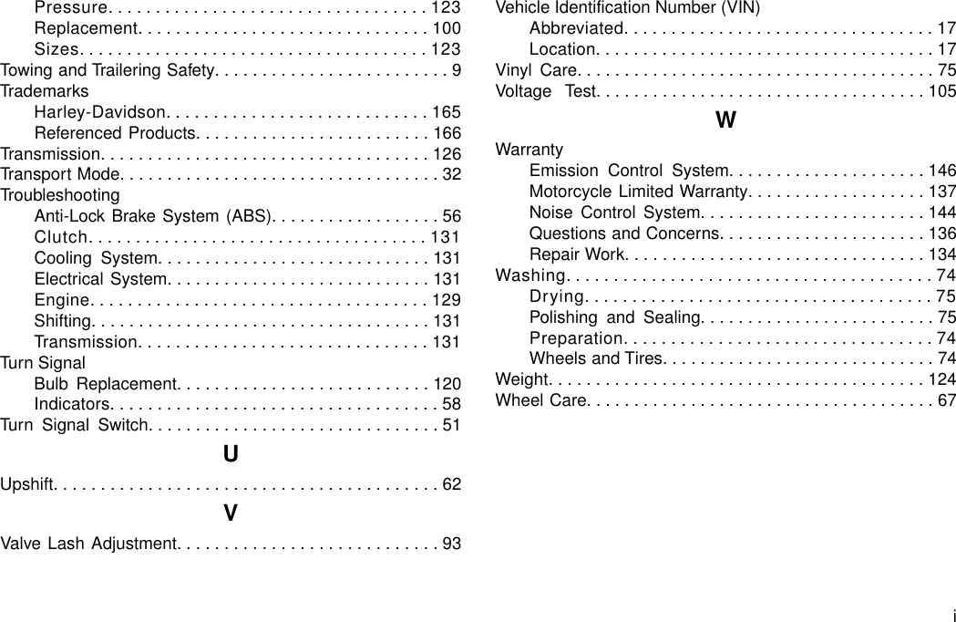 Pressure..................................123Replacement...............................100Sizes.....................................123Towing and Trailering Safety.........................9TrademarksHarley-Davidson............................165Referenced Products.........................166Transmission...................................126Transport Mode..................................32TroubleshootingAnti-Lock Brake System (ABS)..................56Clutch....................................131Cooling System.............................131Electrical System............................131Engine....................................129Shifting....................................131Transmission...............................131Turn SignalBulb Replacement...........................120Indicators...................................58Turn Signal Switch...............................51UUpshift.........................................62VValve Lash Adjustment............................93Vehicle Identification Number (VIN)Abbreviated.................................17Location....................................17Vinyl Care......................................75Voltage Test...................................105WWarrantyEmission Control System.....................146Motorcycle Limited Warranty...................137Noise Control System........................144Questions and Concerns......................136Repair Work................................134Washing.......................................74Drying.....................................75Polishing and Sealing.........................75Preparation.................................74Wheels and Tires.............................74Weight........................................124Wheel Care.....................................67i