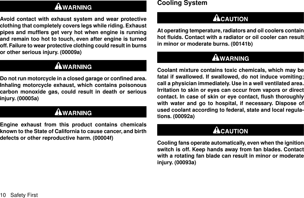 Avoid contact with exhaust system and wear protectiveclothing that completely covers legs while riding. Exhaustpipes and mufflers get very hot when engine is runningand remain too hot to touch, even after engine is turnedoff. Failure to wear protective clothing could result in burnsor other serious injury. (00009a)Do not run motorcycle in a closed garage or confined area.Inhaling motorcycle exhaust, which contains poisonouscarbon monoxide gas, could result in death or seriousinjury. (00005a)Engine exhaust from this product contains chemicalsknown to the State of California to cause cancer, and birthdefects or other reproductive harm. (00004f)Cooling SystemAt operating temperature, radiators and oil coolers containhot fluids. Contact with a radiator or oil cooler can resultin minor or moderate burns. (00141b)Coolant mixture contains toxic chemicals, which may befatal if swallowed. If swallowed, do not induce vomiting;call a physician immediately. Use in a well ventilated area.Irritation to skin or eyes can occur from vapors or directcontact. In case of skin or eye contact, flush thoroughlywith water and go to hospital, if necessary. Dispose ofused coolant according to federal, state and local regula-tions. (00092a)Cooling fans operate automatically, even when the ignitionswitch is off. Keep hands away from fan blades. Contactwith a rotating fan blade can result in minor or moderateinjury. (00093a)10 Safety First