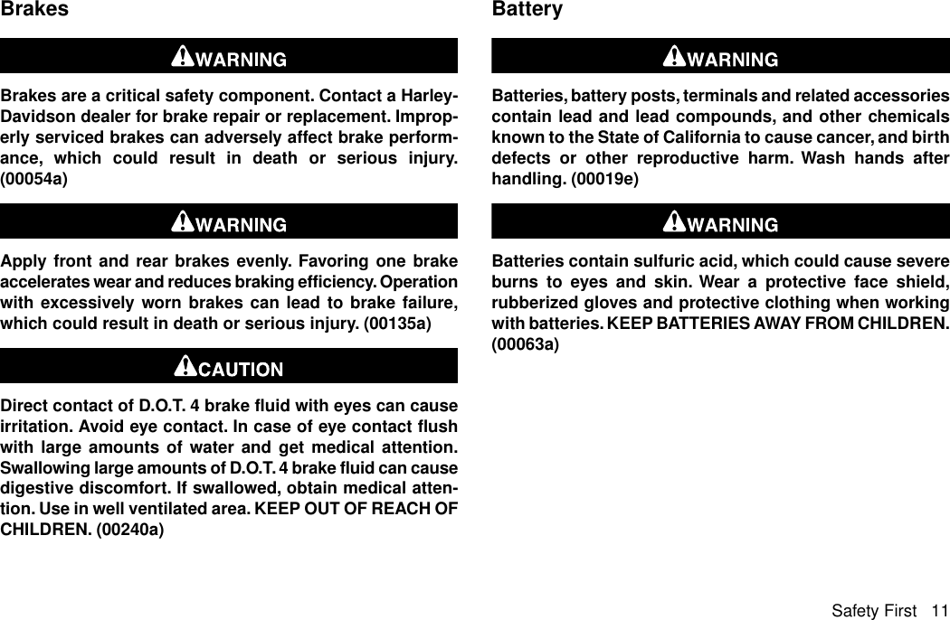 BrakesBrakes are a critical safety component. Contact a Harley-Davidson dealer for brake repair or replacement. Improp-erly serviced brakes can adversely affect brake perform-ance, which could result in death or serious injury.(00054a)Apply front and rear brakes evenly. Favoring one brakeaccelerates wear and reduces braking efficiency. Operationwith excessively worn brakes can lead to brake failure,which could result in death or serious injury. (00135a)Direct contact of D.O.T. 4 brake fluid with eyes can causeirritation. Avoid eye contact. In case of eye contact flushwith large amounts of water and get medical attention.Swallowing large amounts of D.O.T. 4 brake fluid can causedigestive discomfort. If swallowed, obtain medical atten-tion. Use in well ventilated area. KEEP OUT OF REACH OFCHILDREN. (00240a)BatteryBatteries, battery posts, terminals and related accessoriescontain lead and lead compounds, and other chemicalsknown to the State of California to cause cancer, and birthdefects or other reproductive harm. Wash hands afterhandling. (00019e)Batteries contain sulfuric acid, which could cause severeburns to eyes and skin. Wear a protective face shield,rubberized gloves and protective clothing when workingwith batteries. KEEP BATTERIES AWAY FROM CHILDREN.(00063a)Safety First 11