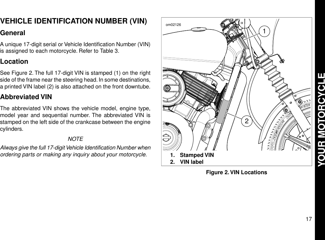 VEHICLE IDENTIFICATION NUMBER (VIN)GeneralA unique 17-digit serial or Vehicle Identification Number (VIN)is assigned to each motorcycle. Refer to Table 3.LocationSee Figure 2. The full 17-digit VIN is stamped (1) on the rightside of the frame near the steering head. In some destinations,a printed VIN label (2) is also attached on the front downtube.Abbreviated VINThe abbreviated VIN shows the vehicle model, engine type,model year and sequential number. The abbreviated VIN isstamped on the left side of the crankcase between the enginecylinders.NOTEAlways give the full 17-digit Vehicle Identification Number whenordering parts or making any inquiry about your motorcycle.21om021261. Stamped VIN2. VIN labelFigure 2.VIN Locations17YOUR MOTORCYCLE