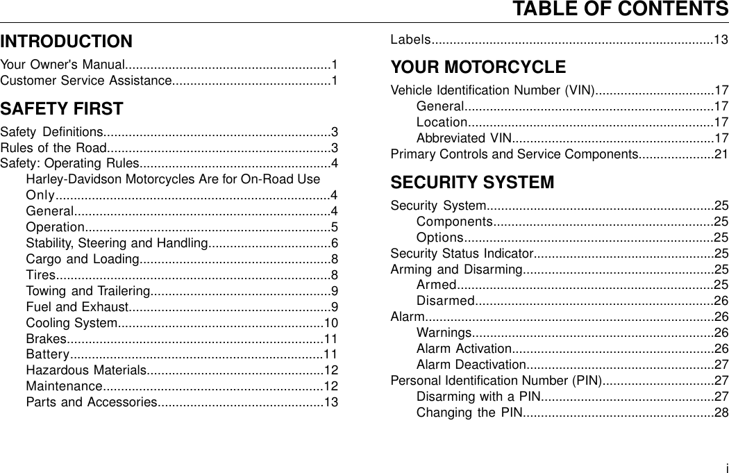 INTRODUCTIONYour Owner&apos;s Manual.........................................................1Customer Service Assistance............................................1SAFETY FIRSTSafety Definitions...............................................................3Rules of the Road..............................................................3Safety: Operating Rules.....................................................4Harley-Davidson Motorcycles Are for On-Road UseOnly............................................................................4General.......................................................................4Operation....................................................................5Stability, Steering and Handling..................................6Cargo and Loading.....................................................8Tires............................................................................8Towing and Trailering..................................................9Fuel and Exhaust........................................................9Cooling System.........................................................10Brakes.......................................................................11Battery......................................................................11Hazardous Materials.................................................12Maintenance.............................................................12Parts and Accessories..............................................13Labels..............................................................................13YOUR MOTORCYCLEVehicle Identification Number (VIN).................................17General.....................................................................17Location....................................................................17Abbreviated VIN........................................................17Primary Controls and Service Components.....................21SECURITY SYSTEMSecurity System...............................................................25Components.............................................................25Options.....................................................................25Security Status Indicator..................................................25Arming and Disarming.....................................................25Armed.......................................................................25Disarmed..................................................................26Alarm................................................................................26Warnings...................................................................26Alarm Activation........................................................26Alarm Deactivation....................................................27Personal Identification Number (PIN)...............................27Disarming with a PIN................................................27Changing the PIN.....................................................28iTABLE OF CONTENTS