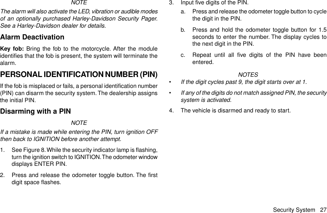 NOTEThe alarm will also activate the LED, vibration or audible modesof an optionally purchased Harley-Davidson Security Pager.See a Harley-Davidson dealer for details.Alarm DeactivationKey fob: Bring the fob to the motorcycle. After the moduleidentifies that the fob is present, the system will terminate thealarm.PERSONAL IDENTIFICATION NUMBER (PIN)If the fob is misplaced or fails, a personal identification number(PIN) can disarm the security system. The dealership assignsthe initial PIN.Disarming with a PINNOTEIf a mistake is made while entering the PIN, turn ignition OFFthen back to IGNITION before another attempt.1. See Figure 8.While the security indicator lamp is flashing,turn the ignition switch to IGNITION.The odometer windowdisplays ENTER PIN.2. Press and release the odometer toggle button. The firstdigit space flashes.3. Input five digits of the PIN.a. Press and release the odometer toggle button to cyclethe digit in the PIN.b. Press and hold the odometer toggle button for 1.5seconds to enter the number. The display cycles tothe next digit in the PIN.c. Repeat until all five digits of the PIN have beenentered.NOTES•If the digit cycles past 9, the digit starts over at 1.•If any of the digits do not match assigned PIN, the securitysystem is activated.4. The vehicle is disarmed and ready to start.Security System 27