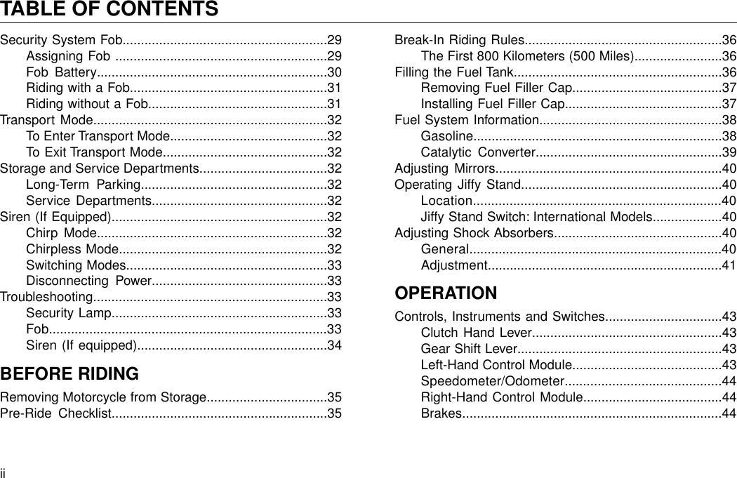 Security System Fob........................................................29Assigning Fob ..........................................................29Fob Battery...............................................................30Riding with a Fob......................................................31Riding without a Fob.................................................31Transport Mode................................................................32To Enter Transport Mode...........................................32To Exit Transport Mode.............................................32Storage and Service Departments...................................32Long-Term Parking...................................................32Service Departments................................................32Siren (If Equipped)...........................................................32Chirp Mode...............................................................32Chirpless Mode.........................................................32Switching Modes.......................................................33Disconnecting Power................................................33Troubleshooting................................................................33Security Lamp...........................................................33Fob............................................................................33Siren (If equipped)....................................................34BEFORE RIDINGRemoving Motorcycle from Storage.................................35Pre-Ride Checklist...........................................................35Break-In Riding Rules......................................................36The First 800 Kilometers (500 Miles)........................36Filling the Fuel Tank.........................................................36Removing Fuel Filler Cap.........................................37Installing Fuel Filler Cap...........................................37Fuel System Information..................................................38Gasoline....................................................................38Catalytic Converter...................................................39Adjusting Mirrors..............................................................40Operating Jiffy Stand.......................................................40Location....................................................................40Jiffy Stand Switch: International Models...................40Adjusting Shock Absorbers..............................................40General.....................................................................40Adjustment................................................................41OPERATIONControls, Instruments and Switches................................43Clutch Hand Lever....................................................43Gear Shift Lever........................................................43Left-Hand Control Module.........................................43Speedometer/Odometer...........................................44Right-Hand Control Module......................................44Brakes.......................................................................44iiTABLE OF CONTENTS