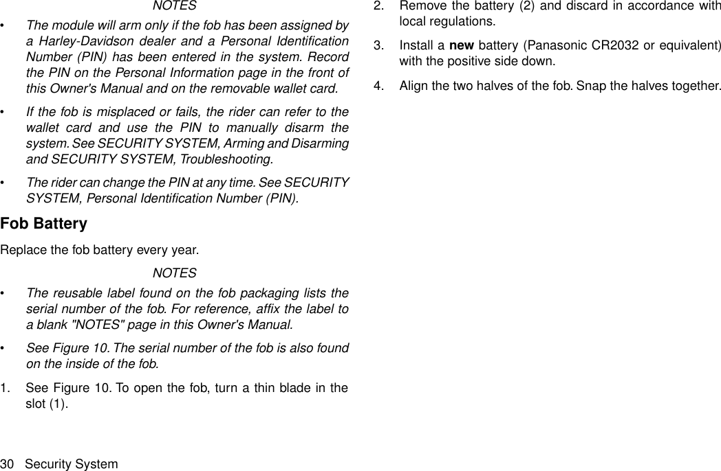 NOTES•The module will arm only if the fob has been assigned bya Harley-Davidson dealer and a Personal IdentificationNumber (PIN) has been entered in the system. Recordthe PIN on the Personal Information page in the front ofthis Owner&apos;s Manual and on the removable wallet card.•If the fob is misplaced or fails, the rider can refer to thewallet card and use the PIN to manually disarm thesystem. See SECURITY SYSTEM, Arming and Disarmingand SECURITY SYSTEM, Troubleshooting.•The rider can change the PIN at any time. See SECURITYSYSTEM, Personal Identification Number (PIN).Fob BatteryReplace the fob battery every year.NOTES•The reusable label found on the fob packaging lists theserial number of the fob. For reference, affix the label toa blank &quot;NOTES&quot; page in this Owner&apos;s Manual.•See Figure 10. The serial number of the fob is also foundon the inside of the fob.1. See Figure 10. To open the fob, turn a thin blade in theslot (1).2. Remove the battery (2) and discard in accordance withlocal regulations.3. Install a new battery (Panasonic CR2032 or equivalent)with the positive side down.4. Align the two halves of the fob. Snap the halves together.30 Security System