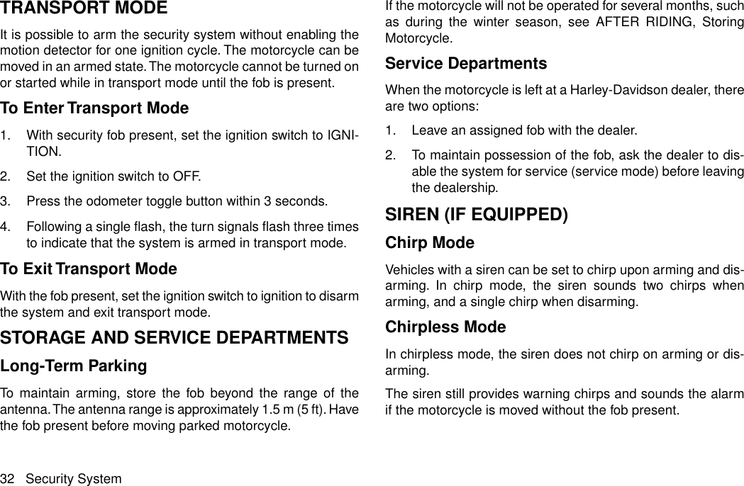 TRANSPORT MODEIt is possible to arm the security system without enabling themotion detector for one ignition cycle. The motorcycle can bemoved in an armed state.The motorcycle cannot be turned onor started while in transport mode until the fob is present.To Enter Transport Mode1. With security fob present, set the ignition switch to IGNI-TION.2. Set the ignition switch to OFF.3. Press the odometer toggle button within 3 seconds.4. Following a single flash, the turn signals flash three timesto indicate that the system is armed in transport mode.To Exit Transport ModeWith the fob present, set the ignition switch to ignition to disarmthe system and exit transport mode.STORAGE AND SERVICE DEPARTMENTSLong-Term ParkingTo maintain arming, store the fob beyond the range of theantenna.The antenna range is approximately 1.5 m (5 ft). Havethe fob present before moving parked motorcycle.If the motorcycle will not be operated for several months, suchas during the winter season, see AFTER RIDING, StoringMotorcycle.Service DepartmentsWhen the motorcycle is left at a Harley-Davidson dealer, thereare two options:1. Leave an assigned fob with the dealer.2. To maintain possession of the fob, ask the dealer to dis-able the system for service (service mode) before leavingthe dealership.SIREN (IF EQUIPPED)Chirp ModeVehicles with a siren can be set to chirp upon arming and dis-arming. In chirp mode, the siren sounds two chirps whenarming, and a single chirp when disarming.Chirpless ModeIn chirpless mode, the siren does not chirp on arming or dis-arming.The siren still provides warning chirps and sounds the alarmif the motorcycle is moved without the fob present.32 Security System