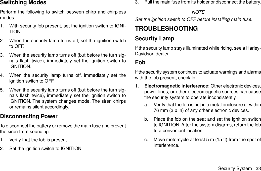 Switching ModesPerform the following to switch between chirp and chirplessmodes.1. With security fob present, set the ignition switch to IGNI-TION.2. When the security lamp turns off, set the ignition switchto OFF.3. When the security lamp turns off (but before the turn sig-nals flash twice), immediately set the ignition switch toIGNITION.4. When the security lamp turns off, immediately set theignition switch to OFF.5. When the security lamp turns off (but before the turn sig-nals flash twice), immediately set the ignition switch toIGNITION. The system changes mode. The siren chirpsor remains silent accordingly.Disconnecting PowerTo disconnect the battery or remove the main fuse and preventthe siren from sounding.1. Verify that the fob is present.2. Set the ignition switch to IGNITION.3. Pull the main fuse from its holder or disconnect the battery.NOTESet the ignition switch to OFF before installing main fuse.TROUBLESHOOTINGSecurity LampIf the security lamp stays illuminated while riding, see a Harley-Davidson dealer.FobIf the security system continues to actuate warnings and alarmswith the fob present, check for:1. Electromagnetic interference: Other electronic devices,power lines, or other electromagnetic sources can causethe security system to operate inconsistently.a. Verify that the fob is not in a metal enclosure or within76 mm (3.0 in) of any other electronic devices.b. Place the fob on the seat and set the ignition switchto IGNITION. After the system disarms, return the fobto a convenient location.c. Move motorcycle at least 5 m (15 ft) from the spot ofinterference.Security System 33