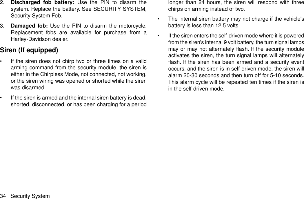 2. Discharged fob battery: Use the PIN to disarm thesystem. Replace the battery. See SECURITY SYSTEM,Security System Fob.3. Damaged fob: Use the PIN to disarm the motorcycle.Replacement fobs are available for purchase from aHarley-Davidson dealer.Siren (If equipped)•If the siren does not chirp two or three times on a validarming command from the security module, the siren iseither in the Chirpless Mode, not connected, not working,or the siren wiring was opened or shorted while the sirenwas disarmed.•If the siren is armed and the internal siren battery is dead,shorted, disconnected, or has been charging for a periodlonger than 24 hours, the siren will respond with threechirps on arming instead of two.•The internal siren battery may not charge if the vehicle&apos;sbattery is less than 12.5 volts.•If the siren enters the self-driven mode where it is poweredfrom the siren&apos;s internal 9 volt battery, the turn signal lampsmay or may not alternately flash. If the security moduleactivates the siren, the turn signal lamps will alternatelyflash. If the siren has been armed and a security eventoccurs, and the siren is in self-driven mode, the siren willalarm 20-30 seconds and then turn off for 5-10 seconds.This alarm cycle will be repeated ten times if the siren isin the self-driven mode.34 Security System