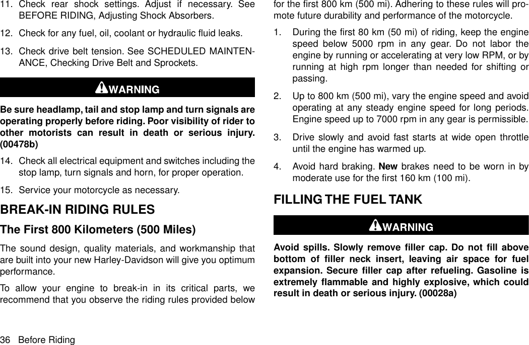 11. Check rear shock settings. Adjust if necessary. SeeBEFORE RIDING, Adjusting Shock Absorbers.12. Check for any fuel, oil, coolant or hydraulic fluid leaks.13. Check drive belt tension. See SCHEDULED MAINTEN-ANCE, Checking Drive Belt and Sprockets.Be sure headlamp, tail and stop lamp and turn signals areoperating properly before riding. Poor visibility of rider toother motorists can result in death or serious injury.(00478b)14. Check all electrical equipment and switches including thestop lamp, turn signals and horn, for proper operation.15. Service your motorcycle as necessary.BREAK-IN RIDING RULESThe First 800 Kilometers (500 Miles)The sound design, quality materials, and workmanship thatare built into your new Harley-Davidson will give you optimumperformance.To allow your engine to break-in in its critical parts, werecommend that you observe the riding rules provided belowfor the first 800 km (500 mi). Adhering to these rules will pro-mote future durability and performance of the motorcycle.1. During the first 80 km (50 mi) of riding, keep the enginespeed below 5000 rpm in any gear. Do not labor theengine by running or accelerating at very low RPM, or byrunning at high rpm longer than needed for shifting orpassing.2. Up to 800 km (500 mi), vary the engine speed and avoidoperating at any steady engine speed for long periods.Engine speed up to 7000 rpm in any gear is permissible.3. Drive slowly and avoid fast starts at wide open throttleuntil the engine has warmed up.4. Avoid hard braking. New brakes need to be worn in bymoderate use for the first 160 km (100 mi).FILLING THE FUEL TANKAvoid spills. Slowly remove filler cap. Do not fill abovebottom of filler neck insert, leaving air space for fuelexpansion. Secure filler cap after refueling. Gasoline isextremely flammable and highly explosive, which couldresult in death or serious injury. (00028a)36 Before Riding