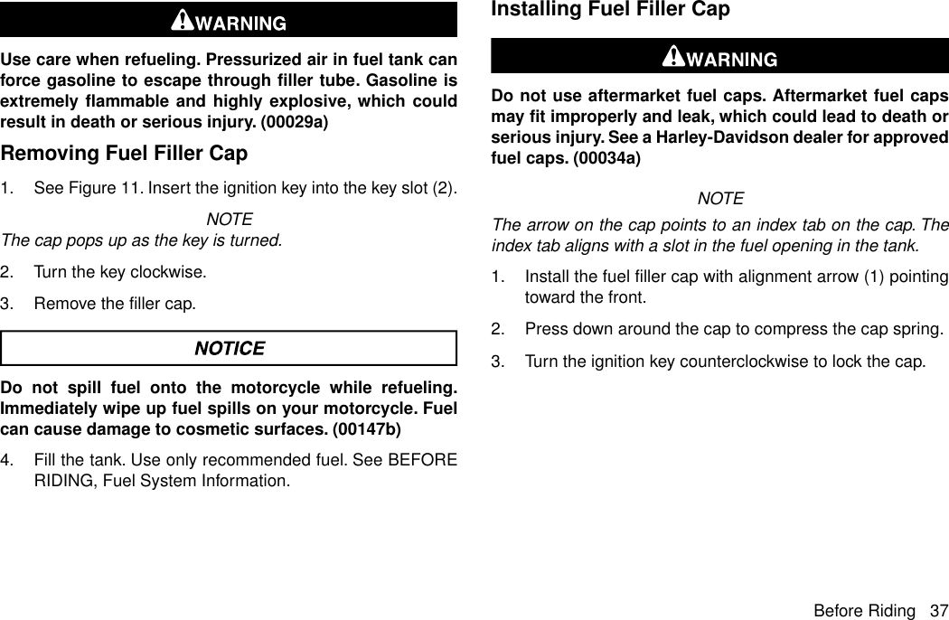 Use care when refueling. Pressurized air in fuel tank canforce gasoline to escape through filler tube. Gasoline isextremely flammable and highly explosive, which couldresult in death or serious injury. (00029a)Removing Fuel Filler Cap1. See Figure 11. Insert the ignition key into the key slot (2).NOTEThe cap pops up as the key is turned.2. Turn the key clockwise.3. Remove the filler cap.Do not spill fuel onto the motorcycle while refueling.Immediately wipe up fuel spills on your motorcycle. Fuelcan cause damage to cosmetic surfaces. (00147b)4. Fill the tank. Use only recommended fuel. See BEFORERIDING, Fuel System Information.Installing Fuel Filler CapDo not use aftermarket fuel caps. Aftermarket fuel capsmay fit improperly and leak, which could lead to death orserious injury. See a Harley-Davidson dealer for approvedfuel caps. (00034a)NOTEThe arrow on the cap points to an index tab on the cap. Theindex tab aligns with a slot in the fuel opening in the tank.1. Install the fuel filler cap with alignment arrow (1) pointingtoward the front.2. Press down around the cap to compress the cap spring.3. Turn the ignition key counterclockwise to lock the cap.Before Riding 37