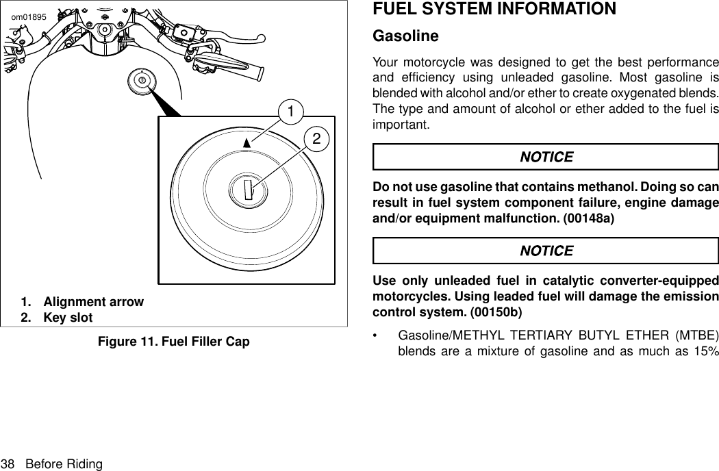 12om018951. Alignment arrow2. Key slotFigure 11. Fuel Filler CapFUEL SYSTEM INFORMATIONGasolineYour motorcycle was designed to get the best performanceand efficiency using unleaded gasoline. Most gasoline isblended with alcohol and/or ether to create oxygenated blends.The type and amount of alcohol or ether added to the fuel isimportant.Do not use gasoline that contains methanol. Doing so canresult in fuel system component failure, engine damageand/or equipment malfunction. (00148a)Use only unleaded fuel in catalytic converter-equippedmotorcycles. Using leaded fuel will damage the emissioncontrol system. (00150b)•Gasoline/METHYL TERTIARY BUTYL ETHER (MTBE)blends are a mixture of gasoline and as much as 15%38 Before Riding