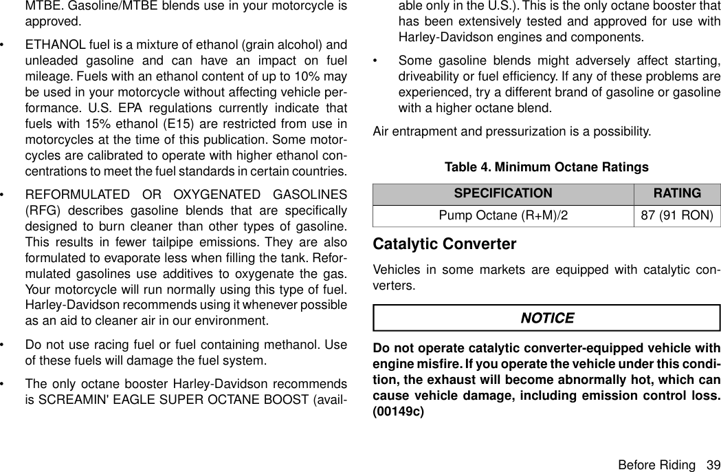 MTBE. Gasoline/MTBE blends use in your motorcycle isapproved.•ETHANOL fuel is a mixture of ethanol (grain alcohol) andunleaded gasoline and can have an impact on fuelmileage. Fuels with an ethanol content of up to 10% maybe used in your motorcycle without affecting vehicle per-formance. U.S. EPA regulations currently indicate thatfuels with 15% ethanol (E15) are restricted from use inmotorcycles at the time of this publication. Some motor-cycles are calibrated to operate with higher ethanol con-centrations to meet the fuel standards in certain countries.•REFORMULATED OR OXYGENATED GASOLINES(RFG) describes gasoline blends that are specificallydesigned to burn cleaner than other types of gasoline.This results in fewer tailpipe emissions. They are alsoformulated to evaporate less when filling the tank. Refor-mulated gasolines use additives to oxygenate the gas.Your motorcycle will run normally using this type of fuel.Harley-Davidson recommends using it whenever possibleas an aid to cleaner air in our environment.•Do not use racing fuel or fuel containing methanol. Useof these fuels will damage the fuel system.•The only octane booster Harley-Davidson recommendsis SCREAMIN&apos; EAGLE SUPER OCTANE BOOST (avail-able only in the U.S.).This is the only octane booster thathas been extensively tested and approved for use withHarley-Davidson engines and components.•Some gasoline blends might adversely affect starting,driveability or fuel efficiency. If any of these problems areexperienced, try a different brand of gasoline or gasolinewith a higher octane blend.Air entrapment and pressurization is a possibility.Table 4. Minimum Octane RatingsRATINGSPECIFICATION87 (91 RON)Pump Octane (R+M)/2Catalytic ConverterVehicles in some markets are equipped with catalytic con-verters.Do not operate catalytic converter-equipped vehicle withengine misfire. If you operate the vehicle under this condi-tion, the exhaust will become abnormally hot, which cancause vehicle damage, including emission control loss.(00149c)Before Riding 39