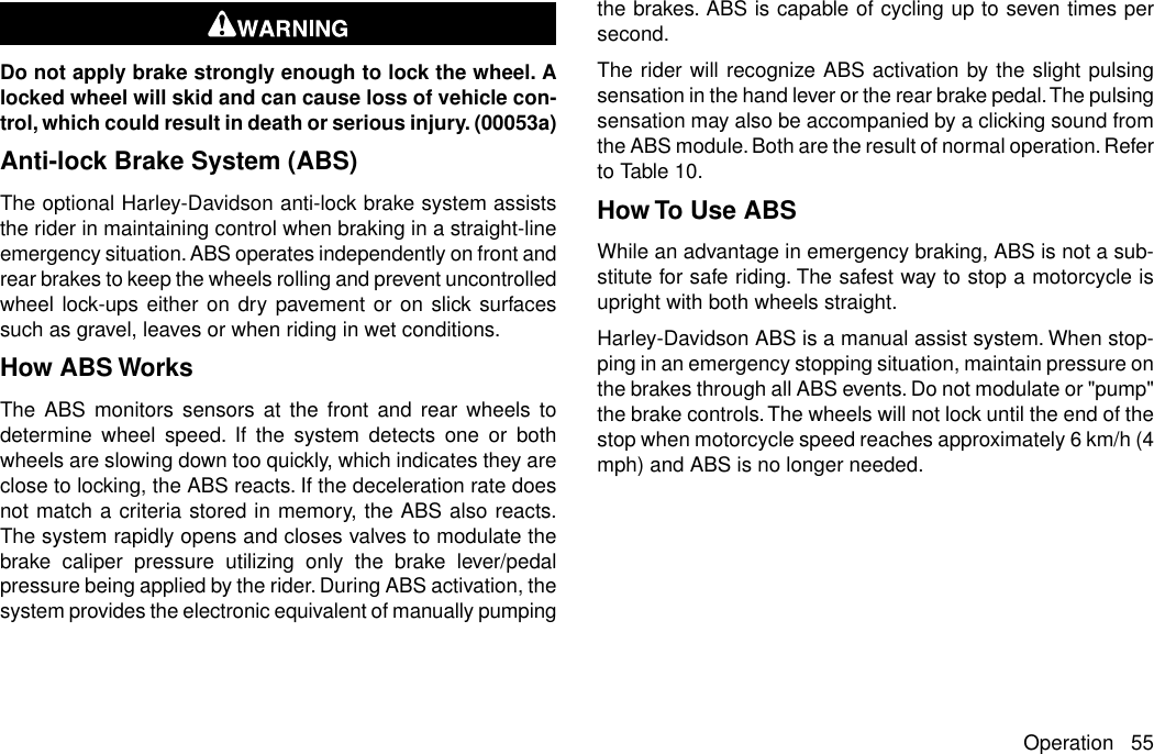 Do not apply brake strongly enough to lock the wheel. Alocked wheel will skid and can cause loss of vehicle con-trol, which could result in death or serious injury. (00053a)Anti-lock Brake System (ABS)The optional Harley-Davidson anti-lock brake system assiststhe rider in maintaining control when braking in a straight-lineemergency situation. ABS operates independently on front andrear brakes to keep the wheels rolling and prevent uncontrolledwheel lock-ups either on dry pavement or on slick surfacessuch as gravel, leaves or when riding in wet conditions.How ABS WorksThe ABS monitors sensors at the front and rear wheels todetermine wheel speed. If the system detects one or bothwheels are slowing down too quickly, which indicates they areclose to locking, the ABS reacts. If the deceleration rate doesnot match a criteria stored in memory, the ABS also reacts.The system rapidly opens and closes valves to modulate thebrake caliper pressure utilizing only the brake lever/pedalpressure being applied by the rider. During ABS activation, thesystem provides the electronic equivalent of manually pumpingthe brakes. ABS is capable of cycling up to seven times persecond.The rider will recognize ABS activation by the slight pulsingsensation in the hand lever or the rear brake pedal.The pulsingsensation may also be accompanied by a clicking sound fromthe ABS module. Both are the result of normal operation. Referto Table 10.How To Use ABSWhile an advantage in emergency braking, ABS is not a sub-stitute for safe riding. The safest way to stop a motorcycle isupright with both wheels straight.Harley-Davidson ABS is a manual assist system. When stop-ping in an emergency stopping situation, maintain pressure onthe brakes through all ABS events. Do not modulate or &quot;pump&quot;the brake controls.The wheels will not lock until the end of thestop when motorcycle speed reaches approximately 6 km/h (4mph) and ABS is no longer needed.Operation 55