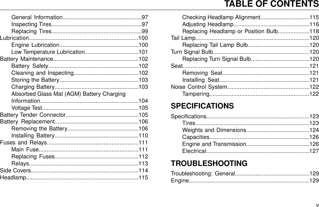 General Information..................................................97Inspecting Tires.........................................................97Replacing Tires.........................................................99Lubrication.....................................................................100Engine Lubrication..................................................100Low Temperature Lubrication..................................101Battery Maintenance......................................................102Battery Safety.........................................................102Cleaning and Inspecting.........................................102Storing the Battery..................................................103Charging Battery.....................................................103Absorbed Glass Mat (AGM) Battery ChargingInformation..............................................................104Voltage Test.............................................................105Battery Tender Connector..............................................105Battery Replacement.....................................................106Removing the Battery.............................................106Installing Battery.....................................................110Fuses and Relays..........................................................111Main Fuse...............................................................111Replacing Fuses.....................................................112Relays.....................................................................113Side Covers....................................................................114Headlamp.......................................................................115Checking Headlamp Alignment...............................115Adjusting Headlamp................................................116Replacing Headlamp or Position Bulb....................118Tail Lamp........................................................................120Replacing Tail Lamp Bulb.......................................120Turn Signal Bulb.............................................................120Replacing Turn Signal Bulb.....................................120Seat................................................................................121Removing Seat.......................................................121Installing Seat.........................................................121Noise Control System....................................................122Tampering...............................................................122SPECIFICATIONSSpecifications.................................................................123Tires........................................................................123Weights and Dimensions........................................124Capacities...............................................................126Engine and Transmission........................................126Electrical.................................................................127TROUBLESHOOTINGTroubleshooting: General...............................................129Engine............................................................................129vTABLE OF CONTENTS