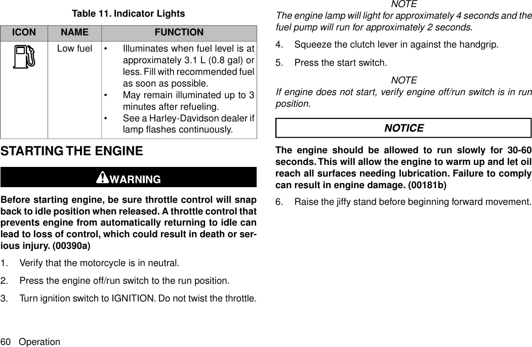 Table 11. Indicator LightsFUNCTIONNAMEICON•Illuminates when fuel level is atapproximately 3.1 L (0.8 gal) orless. Fill with recommended fuelas soon as possible.•May remain illuminated up to 3minutes after refueling.•See a Harley-Davidson dealer iflamp flashes continuously.Low fuelSTARTING THE ENGINEBefore starting engine, be sure throttle control will snapback to idle position when released. A throttle control thatprevents engine from automatically returning to idle canlead to loss of control, which could result in death or ser-ious injury. (00390a)1. Verify that the motorcycle is in neutral.2. Press the engine off/run switch to the run position.3. Turn ignition switch to IGNITION. Do not twist the throttle.NOTEThe engine lamp will light for approximately 4 seconds and thefuel pump will run for approximately 2 seconds.4. Squeeze the clutch lever in against the handgrip.5. Press the start switch.NOTEIf engine does not start, verify engine off/run switch is in runposition.The engine should be allowed to run slowly for 30-60seconds.This will allow the engine to warm up and let oilreach all surfaces needing lubrication. Failure to complycan result in engine damage. (00181b)6. Raise the jiffy stand before beginning forward movement.60 Operation