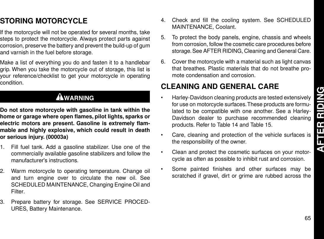 STORING MOTORCYCLEIf the motorcycle will not be operated for several months, takesteps to protect the motorcycle. Always protect parts againstcorrosion, preserve the battery and prevent the build-up of gumand varnish in the fuel before storage.Make a list of everything you do and fasten it to a handlebargrip. When you take the motorcycle out of storage, this list isyour reference/checklist to get your motorcycle in operatingcondition.Do not store motorcycle with gasoline in tank within thehome or garage where open flames, pilot lights, sparks orelectric motors are present. Gasoline is extremely flam-mable and highly explosive, which could result in deathor serious injury. (00003a)1. Fill fuel tank. Add a gasoline stabilizer. Use one of thecommercially available gasoline stabilizers and follow themanufacturer&apos;s instructions.2. Warm motorcycle to operating temperature. Change oiland turn engine over to circulate the new oil. SeeSCHEDULED MAINTENANCE, Changing Engine Oil andFilter.3. Prepare battery for storage. See SERVICE PROCED-URES, Battery Maintenance.4. Check and fill the cooling system. See SCHEDULEDMAINTENANCE, Coolant.5. To protect the body panels, engine, chassis and wheelsfrom corrosion, follow the cosmetic care procedures beforestorage. See AFTER RIDING, Cleaning and General Care.6. Cover the motorcycle with a material such as light canvasthat breathes. Plastic materials that do not breathe pro-mote condensation and corrosion.CLEANING AND GENERAL CARE•Harley-Davidson cleaning products are tested extensivelyfor use on motorcycle surfaces.These products are formu-lated to be compatible with one another. See a Harley-Davidson dealer to purchase recommended cleaningproducts. Refer to Table 14 and Table 15.•Care, cleaning and protection of the vehicle surfaces isthe responsibility of the owner.•Clean and protect the cosmetic surfaces on your motor-cycle as often as possible to inhibit rust and corrosion.•Some painted finishes and other surfaces may bescratched if gravel, dirt or grime are rubbed across the65AFTER RIDING