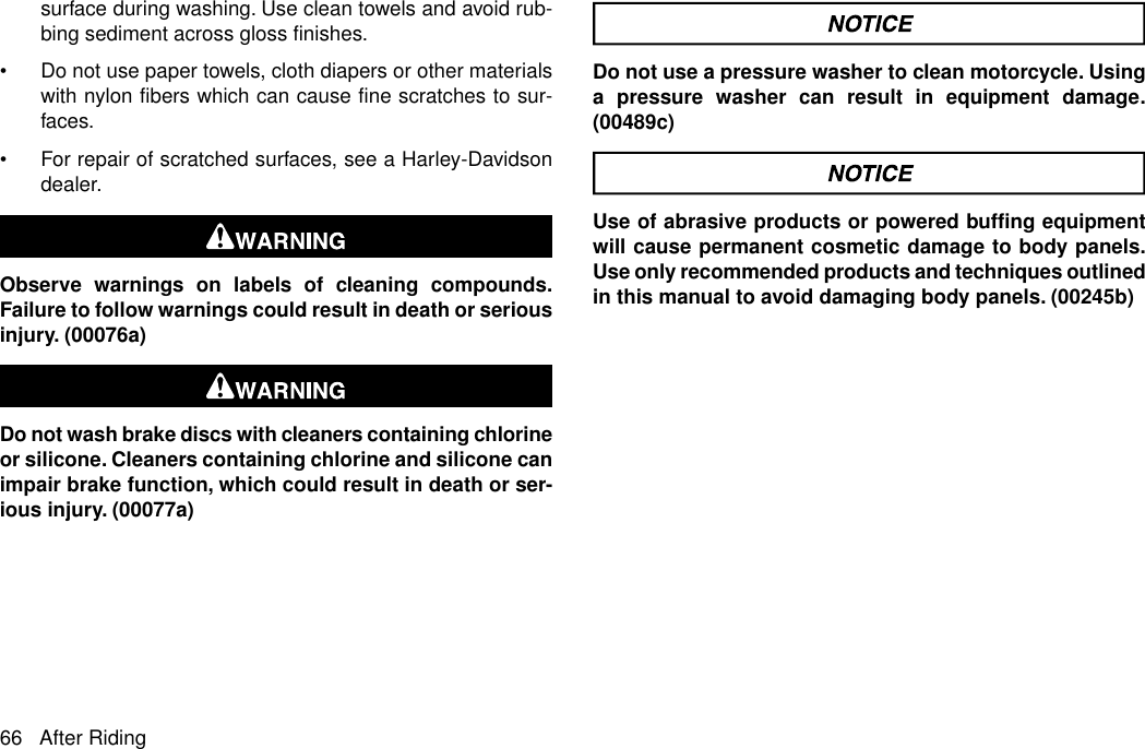 surface during washing. Use clean towels and avoid rub-bing sediment across gloss finishes.•Do not use paper towels, cloth diapers or other materialswith nylon fibers which can cause fine scratches to sur-faces.•For repair of scratched surfaces, see a Harley-Davidsondealer.Observe warnings on labels of cleaning compounds.Failure to follow warnings could result in death or seriousinjury. (00076a)Do not wash brake discs with cleaners containing chlorineor silicone. Cleaners containing chlorine and silicone canimpair brake function, which could result in death or ser-ious injury. (00077a)Do not use a pressure washer to clean motorcycle. Usinga pressure washer can result in equipment damage.(00489c)Use of abrasive products or powered buffing equipmentwill cause permanent cosmetic damage to body panels.Use only recommended products and techniques outlinedin this manual to avoid damaging body panels. (00245b)66 After Riding