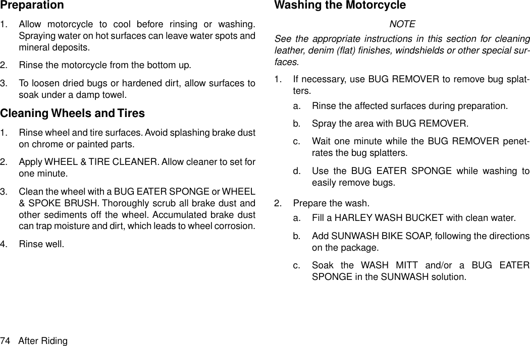 Preparation1. Allow motorcycle to cool before rinsing or washing.Spraying water on hot surfaces can leave water spots andmineral deposits.2. Rinse the motorcycle from the bottom up.3. To loosen dried bugs or hardened dirt, allow surfaces tosoak under a damp towel.Cleaning Wheels and Tires1. Rinse wheel and tire surfaces. Avoid splashing brake duston chrome or painted parts.2. Apply WHEEL &amp; TIRE CLEANER. Allow cleaner to set forone minute.3. Clean the wheel with a BUG EATER SPONGE or WHEEL&amp; SPOKE BRUSH. Thoroughly scrub all brake dust andother sediments off the wheel. Accumulated brake dustcan trap moisture and dirt, which leads to wheel corrosion.4. Rinse well.Washing the MotorcycleNOTESee the appropriate instructions in this section for cleaningleather, denim (flat) finishes, windshields or other special sur-faces.1. If necessary, use BUG REMOVER to remove bug splat-ters.a. Rinse the affected surfaces during preparation.b. Spray the area with BUG REMOVER.c. Wait one minute while the BUG REMOVER penet-rates the bug splatters.d. Use the BUG EATER SPONGE while washing toeasily remove bugs.2. Prepare the wash.a. Fill a HARLEY WASH BUCKET with clean water.b. Add SUNWASH BIKE SOAP, following the directionson the package.c. Soak the WASH MITT and/or a BUG EATERSPONGE in the SUNWASH solution.74 After Riding