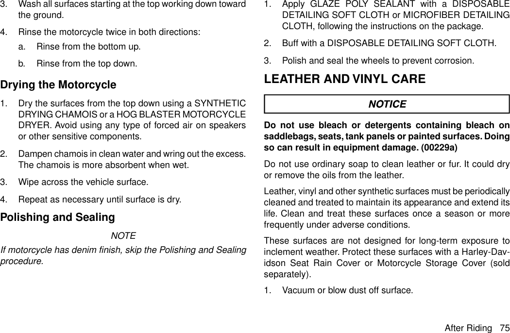 3. Wash all surfaces starting at the top working down towardthe ground.4. Rinse the motorcycle twice in both directions:a. Rinse from the bottom up.b. Rinse from the top down.Drying the Motorcycle1. Dry the surfaces from the top down using a SYNTHETICDRYING CHAMOIS or a HOG BLASTER MOTORCYCLEDRYER. Avoid using any type of forced air on speakersor other sensitive components.2. Dampen chamois in clean water and wring out the excess.The chamois is more absorbent when wet.3. Wipe across the vehicle surface.4. Repeat as necessary until surface is dry.Polishing and SealingNOTEIf motorcycle has denim finish, skip the Polishing and Sealingprocedure.1. Apply GLAZE POLY SEALANT with a DISPOSABLEDETAILING SOFT CLOTH or MICROFIBER DETAILINGCLOTH, following the instructions on the package.2. Buff with a DISPOSABLE DETAILING SOFT CLOTH.3. Polish and seal the wheels to prevent corrosion.LEATHER AND VINYL CAREDo not use bleach or detergents containing bleach onsaddlebags, seats, tank panels or painted surfaces. Doingso can result in equipment damage. (00229a)Do not use ordinary soap to clean leather or fur. It could dryor remove the oils from the leather.Leather, vinyl and other synthetic surfaces must be periodicallycleaned and treated to maintain its appearance and extend itslife. Clean and treat these surfaces once a season or morefrequently under adverse conditions.These surfaces are not designed for long-term exposure toinclement weather. Protect these surfaces with a Harley-Dav-idson Seat Rain Cover or Motorcycle Storage Cover (soldseparately).1. Vacuum or blow dust off surface.After Riding 75