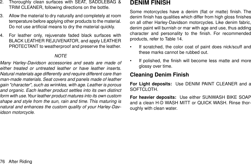 2. Thoroughly clean surfaces with SEAT, SADDLEBAG &amp;TRIM CLEANER, following directions on the bottle.3. Allow the material to dry naturally and completely at roomtemperature before applying other products to the material.Do not use artificial means to dry the material quickly.4. For leather only, rejuvenate faded black surfaces withBLACK LEATHER REJUVENATOR, and apply LEATHERPROTECTANT to weatherproof and preserve the leather.NOTEMany Harley-Davidson accessories and seats are made ofeither treated or untreated leather or have leather inserts.Natural materials age differently and require different care thanman-made materials. Seat covers and panels made of leathergain &quot;character&quot;, such as wrinkles, with age. Leather is porousand organic. Each leather product settles into its own distinctform with use.Your leather product matures into its own customshape and style from the sun, rain and time. This maturing isnatural and enhances the custom quality of your Harley-Dav-idson motorcycle.DENIM FINISHSome motorcycles have a denim (flat or matte) finish. Thedenim finish has qualities which differ from high gloss finisheson all other Harley-Davidson motorcycles. Like denim fabric,denim paint will burnish or mar with age and use, thus addingcharacter and personality to the finish. For recommendedproducts, refer to Table 14.•If scratched, the color coat of paint does nick/scuff andthese marks cannot be rubbed out.•If polished, the finish will become less matte and moreglossy over time.Cleaning Denim FinishFor Light deposits: Use DENIM PAINT CLEANER and aSOFTCLOTH.For heavier deposits:  Use either SUNWASH BIKE SOAPand a clean H-D WASH MITT or QUICK WASH. Rinse thor-oughly with clean water.76 After Riding