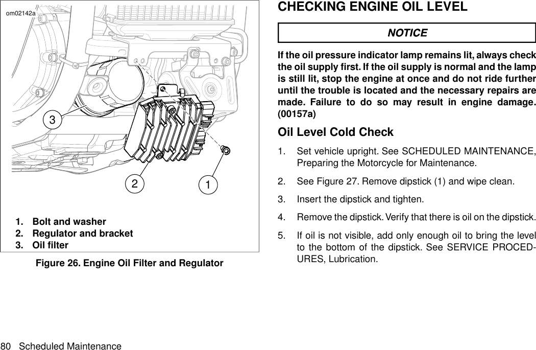 321om02142a1. Bolt and washer2. Regulator and bracket3. Oil filterFigure 26. Engine Oil Filter and RegulatorCHECKING ENGINE OIL LEVELIf the oil pressure indicator lamp remains lit, always checkthe oil supply first. If the oil supply is normal and the lampis still lit, stop the engine at once and do not ride furtheruntil the trouble is located and the necessary repairs aremade. Failure to do so may result in engine damage.(00157a)Oil Level Cold Check1. Set vehicle upright. See SCHEDULED MAINTENANCE,Preparing the Motorcycle for Maintenance.2. See Figure 27. Remove dipstick (1) and wipe clean.3. Insert the dipstick and tighten.4. Remove the dipstick.Verify that there is oil on the dipstick.5. If oil is not visible, add only enough oil to bring the levelto the bottom of the dipstick. See SERVICE PROCED-URES, Lubrication.80 Scheduled Maintenance