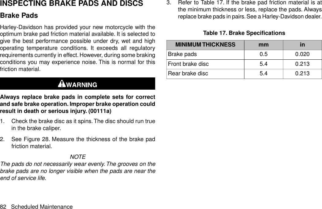 INSPECTING BRAKE PADS AND DISCSBrake PadsHarley-Davidson has provided your new motorcycle with theoptimum brake pad friction material available. It is selected togive the best performance possible under dry, wet and highoperating temperature conditions. It exceeds all regulatoryrequirements currently in effect. However, during some brakingconditions you may experience noise. This is normal for thisfriction material.Always replace brake pads in complete sets for correctand safe brake operation. Improper brake operation couldresult in death or serious injury. (00111a)1. Check the brake disc as it spins.The disc should run truein the brake caliper.2. See Figure 28. Measure the thickness of the brake padfriction material.NOTEThe pads do not necessarily wear evenly. The grooves on thebrake pads are no longer visible when the pads are near theend of service life.3. Refer to Table 17. If the brake pad friction material is atthe minimum thickness or less, replace the pads. Alwaysreplace brake pads in pairs. See a Harley-Davidson dealer.Table 17. Brake SpecificationsinmmMINIMUM THICKNESS0.0200.5Brake pads0.2135.4Front brake disc0.2135.4Rear brake disc82 Scheduled Maintenance