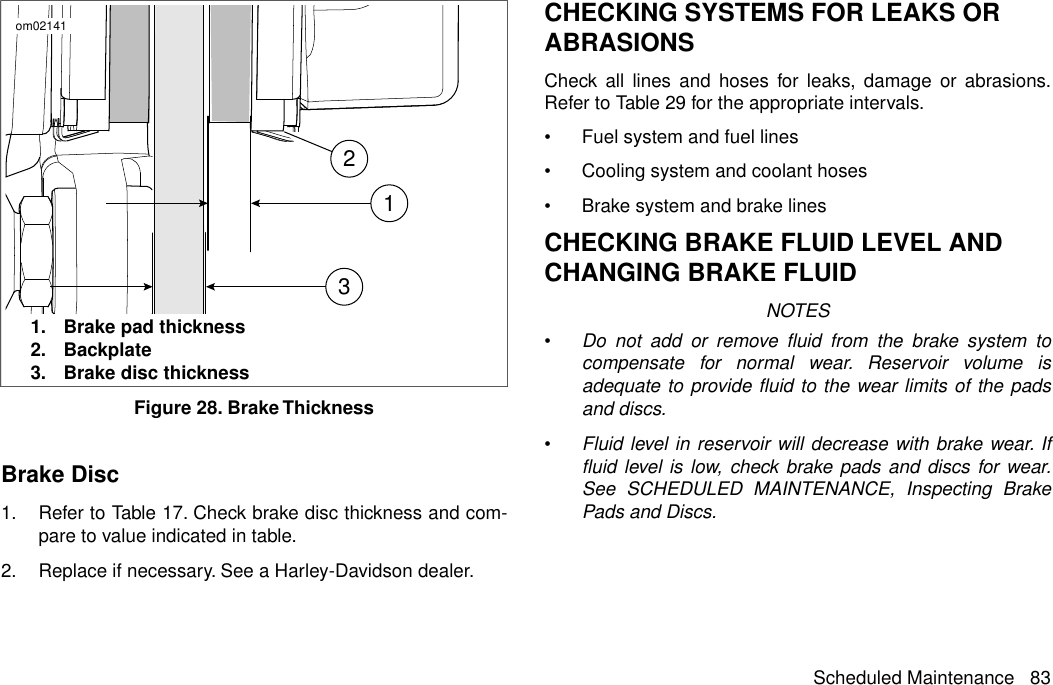 123om021411. Brake pad thickness2. Backplate3. Brake disc thicknessFigure 28. Brake ThicknessBrake Disc1. Refer to Table 17. Check brake disc thickness and com-pare to value indicated in table.2. Replace if necessary. See a Harley-Davidson dealer.CHECKING SYSTEMS FOR LEAKS ORABRASIONSCheck all lines and hoses for leaks, damage or abrasions.Refer to Table 29 for the appropriate intervals.•Fuel system and fuel lines•Cooling system and coolant hoses•Brake system and brake linesCHECKING BRAKE FLUID LEVEL ANDCHANGING BRAKE FLUIDNOTES•Do not add or remove fluid from the brake system tocompensate for normal wear. Reservoir volume isadequate to provide fluid to the wear limits of the padsand discs.•Fluid level in reservoir will decrease with brake wear. Iffluid level is low, check brake pads and discs for wear.See SCHEDULED MAINTENANCE, Inspecting BrakePads and Discs.Scheduled Maintenance 83