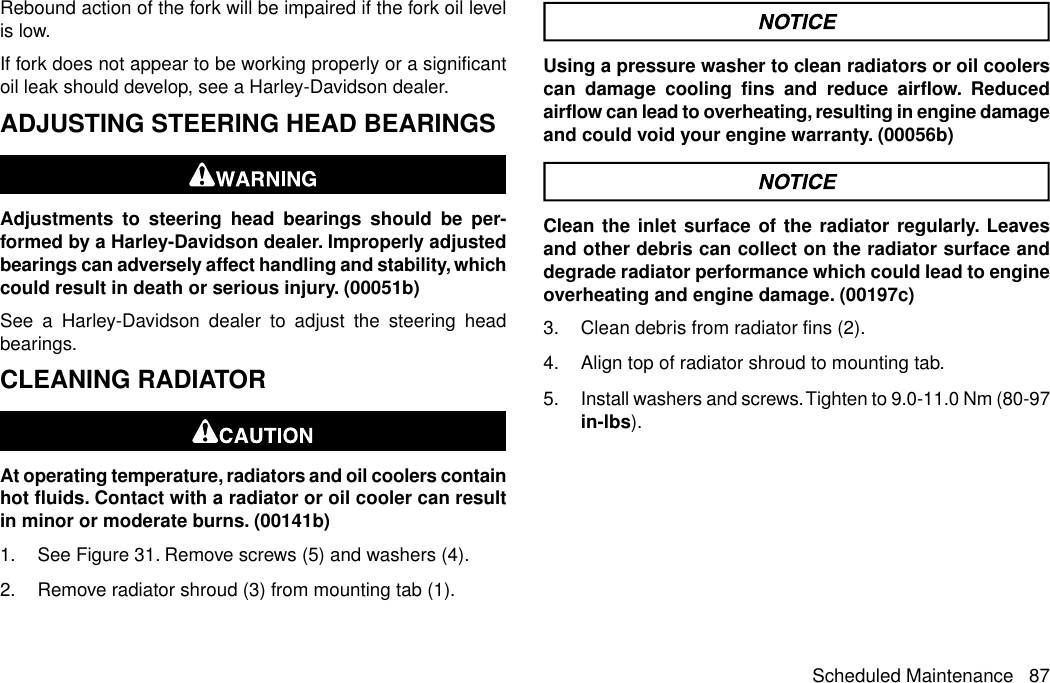 Rebound action of the fork will be impaired if the fork oil levelis low.If fork does not appear to be working properly or a significantoil leak should develop, see a Harley-Davidson dealer.ADJUSTING STEERING HEAD BEARINGSAdjustments to steering head bearings should be per-formed by a Harley-Davidson dealer. Improperly adjustedbearings can adversely affect handling and stability, whichcould result in death or serious injury. (00051b)See a Harley-Davidson dealer to adjust the steering headbearings.CLEANING RADIATORAt operating temperature, radiators and oil coolers containhot fluids. Contact with a radiator or oil cooler can resultin minor or moderate burns. (00141b)1. See Figure 31. Remove screws (5) and washers (4).2. Remove radiator shroud (3) from mounting tab (1).Using a pressure washer to clean radiators or oil coolerscan damage cooling fins and reduce airflow. Reducedairflow can lead to overheating, resulting in engine damageand could void your engine warranty. (00056b)Clean the inlet surface of the radiator regularly. Leavesand other debris can collect on the radiator surface anddegrade radiator performance which could lead to engineoverheating and engine damage. (00197c)3. Clean debris from radiator fins (2).4. Align top of radiator shroud to mounting tab.5. Install washers and screws.Tighten to 9.0-11.0 Nm (80-97in-lbs).Scheduled Maintenance 87