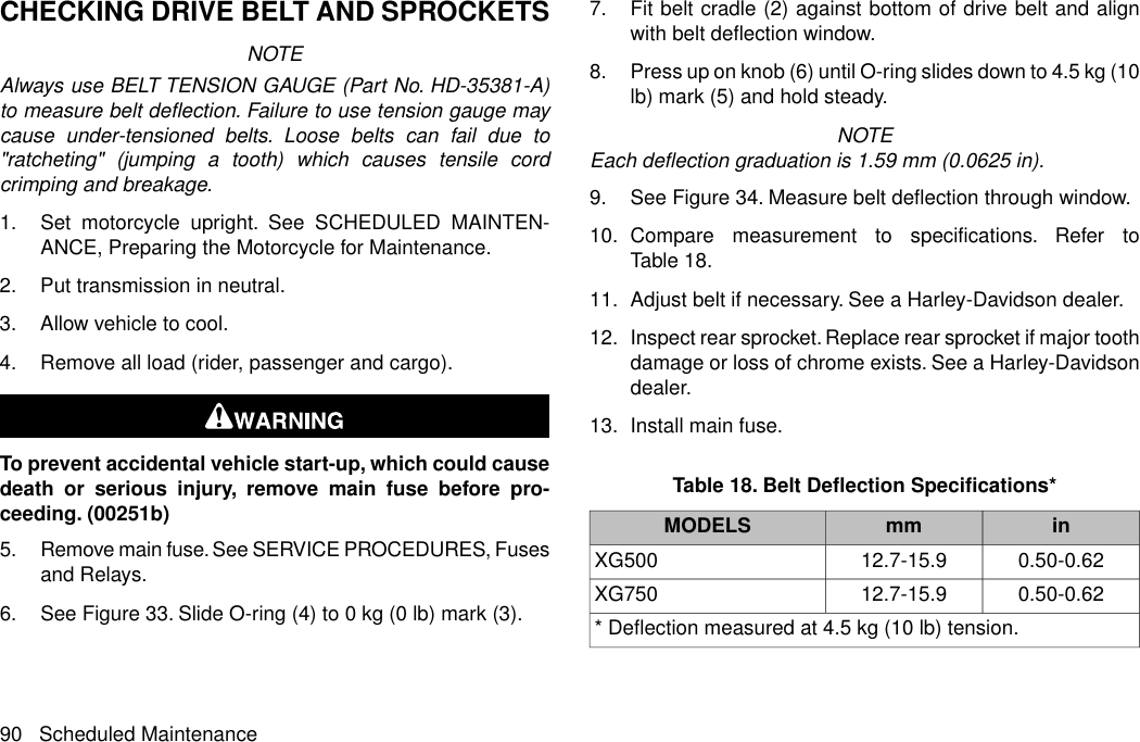 CHECKING DRIVE BELT AND SPROCKETSNOTEAlways use BELT TENSION GAUGE (Part No. HD-35381-A)to measure belt deflection. Failure to use tension gauge maycause under-tensioned belts. Loose belts can fail due to&quot;ratcheting&quot; (jumping a tooth) which causes tensile cordcrimping and breakage.1. Set motorcycle upright. See SCHEDULED MAINTEN-ANCE, Preparing the Motorcycle for Maintenance.2. Put transmission in neutral.3. Allow vehicle to cool.4. Remove all load (rider, passenger and cargo).To prevent accidental vehicle start-up, which could causedeath or serious injury, remove main fuse before pro-ceeding. (00251b)5. Remove main fuse. See SERVICE PROCEDURES, Fusesand Relays.6. See Figure 33. Slide O-ring (4) to 0 kg (0 lb) mark (3).7. Fit belt cradle (2) against bottom of drive belt and alignwith belt deflection window.8. Press up on knob (6) until O-ring slides down to 4.5 kg (10lb) mark (5) and hold steady.NOTEEach deflection graduation is 1.59 mm (0.0625 in).9. See Figure 34. Measure belt deflection through window.10. Compare measurement to specifications. Refer toTable 18.11. Adjust belt if necessary. See a Harley-Davidson dealer.12. Inspect rear sprocket. Replace rear sprocket if major toothdamage or loss of chrome exists. See a Harley-Davidsondealer.13. Install main fuse.Table 18. Belt Deflection Specifications*inmmMODELS0.50-0.6212.7-15.9XG5000.50-0.6212.7-15.9XG750* Deflection measured at 4.5 kg (10 lb) tension.90 Scheduled Maintenance