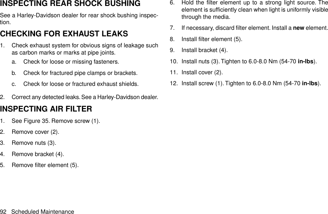 INSPECTING REAR SHOCK BUSHINGSee a Harley-Davidson dealer for rear shock bushing inspec-tion.CHECKING FOR EXHAUST LEAKS1. Check exhaust system for obvious signs of leakage suchas carbon marks or marks at pipe joints.a. Check for loose or missing fasteners.b. Check for fractured pipe clamps or brackets.c. Check for loose or fractured exhaust shields.2. Correct any detected leaks. See a Harley-Davidson dealer.INSPECTING AIR FILTER1. See Figure 35. Remove screw (1).2. Remove cover (2).3. Remove nuts (3).4. Remove bracket (4).5. Remove filter element (5).6. Hold the filter element up to a strong light source. Theelement is sufficiently clean when light is uniformly visiblethrough the media.7. If necessary, discard filter element. Install a new element.8. Install filter element (5).9. Install bracket (4).10. Install nuts (3).Tighten to 6.0-8.0 Nm (54-70 in-lbs).11. Install cover (2).12. Install screw (1).Tighten to 6.0-8.0 Nm (54-70 in-lbs).92 Scheduled Maintenance