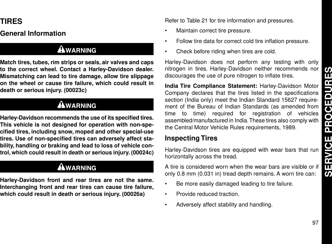 TIRESGeneral InformationMatch tires, tubes, rim strips or seals, air valves and capsto the correct wheel. Contact a Harley-Davidson dealer.Mismatching can lead to tire damage, allow tire slippageon the wheel or cause tire failure, which could result indeath or serious injury. (00023c)Harley-Davidson recommends the use of its specified tires.This vehicle is not designed for operation with non-spe-cified tires, including snow, moped and other special-usetires. Use of non-specified tires can adversely affect sta-bility, handling or braking and lead to loss of vehicle con-trol, which could result in death or serious injury. (00024c)Harley-Davidson front and rear tires are not the same.Interchanging front and rear tires can cause tire failure,which could result in death or serious injury. (00026a)Refer to Table 21 for tire information and pressures.•Maintain correct tire pressure.•Follow tire data for correct cold tire inflation pressure.•Check before riding when tires are cold.Harley-Davidson does not perform any testing with onlynitrogen in tires. Harley-Davidson neither recommends nordiscourages the use of pure nitrogen to inflate tires.India Tire Compliance Statement: Harley-Davidson MotorCompany declares that the tires listed in the specificationssection (India only) meet the Indian Standard 15627 require-ment of the Bureau of Indian Standards (as amended fromtime to time) required for registration of vehiclesassembled/manufactured in India.These tires also comply withthe Central Motor Vehicle Rules requirements, 1989.Inspecting TiresHarley-Davidson tires are equipped with wear bars that runhorizontally across the tread.A tire is considered worn when the wear bars are visible or ifonly 0.8 mm (0.031 in) tread depth remains. A worn tire can:•Be more easily damaged leading to tire failure.•Provide reduced traction.•Adversely affect stability and handling.97SERVICE PROCEDURES
