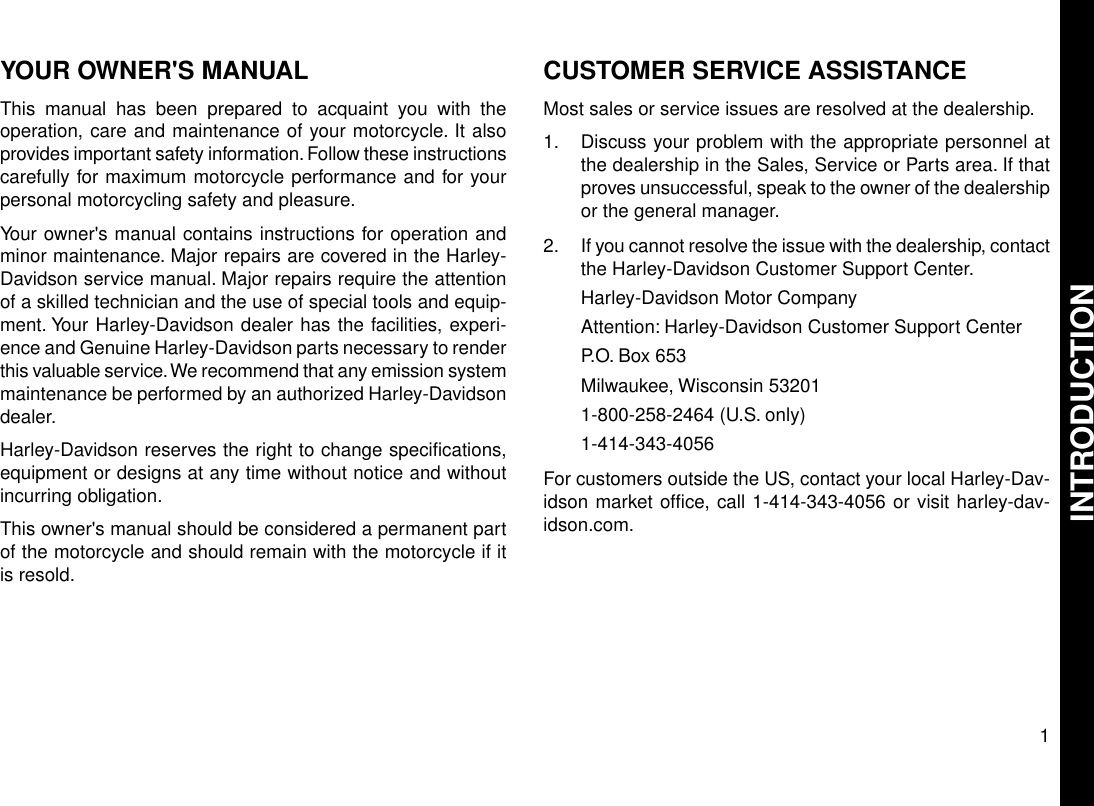 YOUR OWNER&apos;S MANUALThis manual has been prepared to acquaint you with theoperation, care and maintenance of your motorcycle. It alsoprovides important safety information. Follow these instructionscarefully for maximum motorcycle performance and for yourpersonal motorcycling safety and pleasure.Your owner&apos;s manual contains instructions for operation andminor maintenance. Major repairs are covered in the Harley-Davidson service manual. Major repairs require the attentionof a skilled technician and the use of special tools and equip-ment. Your Harley-Davidson dealer has the facilities, experi-ence and Genuine Harley-Davidson parts necessary to renderthis valuable service.We recommend that any emission systemmaintenance be performed by an authorized Harley-Davidsondealer.Harley-Davidson reserves the right to change specifications,equipment or designs at any time without notice and withoutincurring obligation.This owner&apos;s manual should be considered a permanent partof the motorcycle and should remain with the motorcycle if itis resold.CUSTOMER SERVICE ASSISTANCEMost sales or service issues are resolved at the dealership.1. Discuss your problem with the appropriate personnel atthe dealership in the Sales, Service or Parts area. If thatproves unsuccessful, speak to the owner of the dealershipor the general manager.2. If you cannot resolve the issue with the dealership, contactthe Harley-Davidson Customer Support Center.Harley-Davidson Motor CompanyAttention: Harley-Davidson Customer Support CenterP.O. Box 653Milwaukee, Wisconsin 532011-800-258-2464 (U.S. only)1-414-343-4056For customers outside the US, contact your local Harley-Dav-idson market office, call 1-414-343-4056 or visit harley-dav-idson.com.1INTRODUCTION