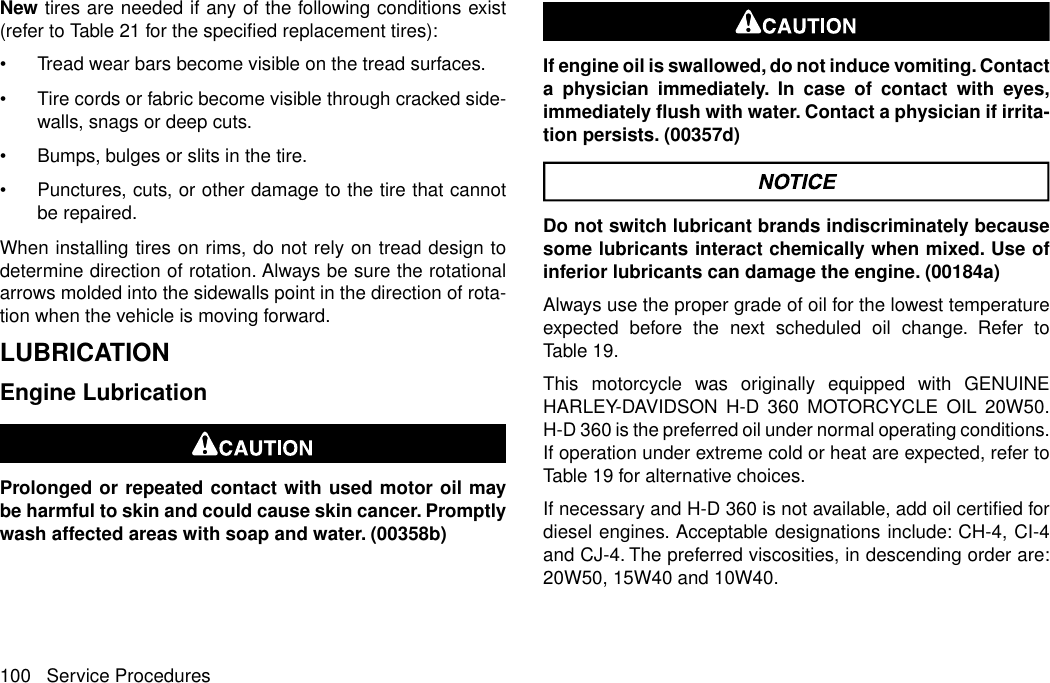 New tires are needed if any of the following conditions exist(refer to Table 21 for the specified replacement tires):•Tread wear bars become visible on the tread surfaces.•Tire cords or fabric become visible through cracked side-walls, snags or deep cuts.•Bumps, bulges or slits in the tire.•Punctures, cuts, or other damage to the tire that cannotbe repaired.When installing tires on rims, do not rely on tread design todetermine direction of rotation. Always be sure the rotationalarrows molded into the sidewalls point in the direction of rota-tion when the vehicle is moving forward.LUBRICATIONEngine LubricationProlonged or repeated contact with used motor oil maybe harmful to skin and could cause skin cancer. Promptlywash affected areas with soap and water. (00358b)If engine oil is swallowed, do not induce vomiting. Contacta physician immediately. In case of contact with eyes,immediately flush with water. Contact a physician if irrita-tion persists. (00357d)Do not switch lubricant brands indiscriminately becausesome lubricants interact chemically when mixed. Use ofinferior lubricants can damage the engine. (00184a)Always use the proper grade of oil for the lowest temperatureexpected before the next scheduled oil change. Refer toTable 19.This motorcycle was originally equipped with GENUINEHARLEY-DAVIDSON H-D 360 MOTORCYCLE OIL 20W50.H-D 360 is the preferred oil under normal operating conditions.If operation under extreme cold or heat are expected, refer toTable 19 for alternative choices.If necessary and H-D 360 is not available, add oil certified fordiesel engines. Acceptable designations include: CH-4, CI-4and CJ-4. The preferred viscosities, in descending order are:20W50, 15W40 and 10W40.100 Service Procedures