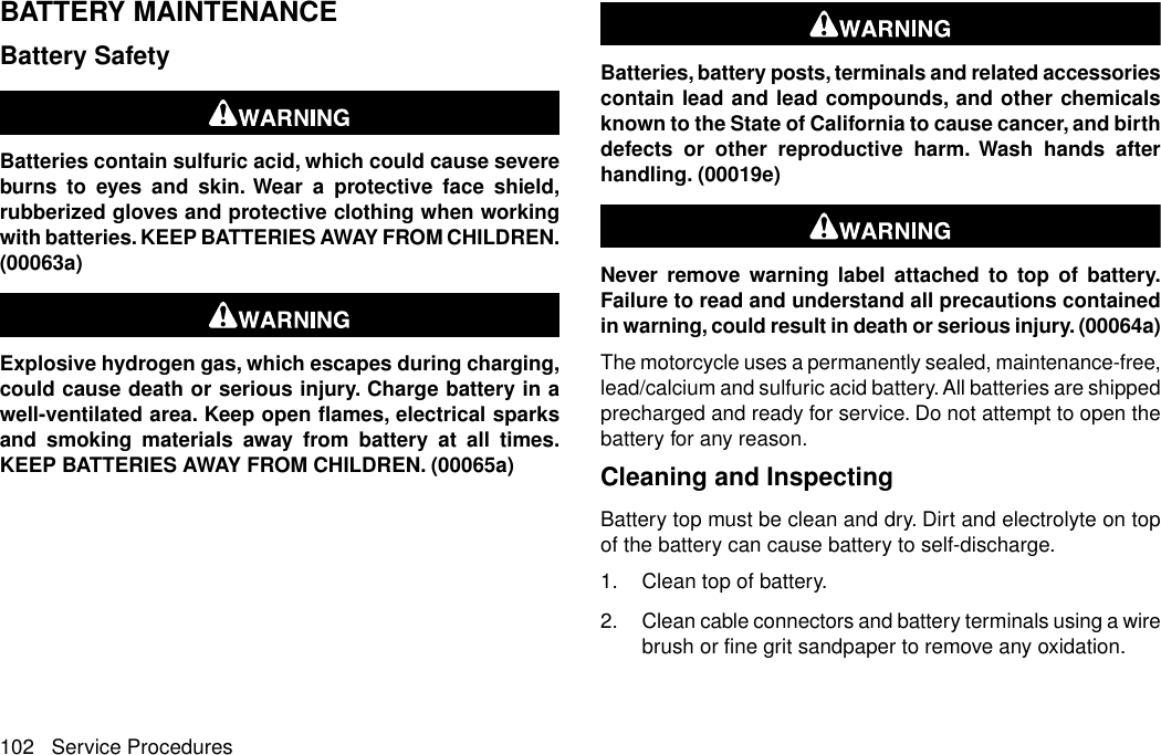 BATTERY MAINTENANCEBattery SafetyBatteries contain sulfuric acid, which could cause severeburns to eyes and skin. Wear a protective face shield,rubberized gloves and protective clothing when workingwith batteries. KEEP BATTERIES AWAY FROM CHILDREN.(00063a)Explosive hydrogen gas, which escapes during charging,could cause death or serious injury. Charge battery in awell-ventilated area. Keep open flames, electrical sparksand smoking materials away from battery at all times.KEEP BATTERIES AWAY FROM CHILDREN. (00065a)Batteries, battery posts, terminals and related accessoriescontain lead and lead compounds, and other chemicalsknown to the State of California to cause cancer, and birthdefects or other reproductive harm. Wash hands afterhandling. (00019e)Never remove warning label attached to top of battery.Failure to read and understand all precautions containedin warning, could result in death or serious injury. (00064a)The motorcycle uses a permanently sealed, maintenance-free,lead/calcium and sulfuric acid battery. All batteries are shippedprecharged and ready for service. Do not attempt to open thebattery for any reason.Cleaning and InspectingBattery top must be clean and dry. Dirt and electrolyte on topof the battery can cause battery to self-discharge.1. Clean top of battery.2. Clean cable connectors and battery terminals using a wirebrush or fine grit sandpaper to remove any oxidation.102 Service Procedures