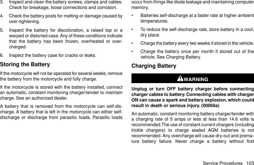 3. Inspect and clean the battery screws, clamps and cables.Check for breakage, loose connections and corrosion.4. Check the battery posts for melting or damage caused byover-tightening.5. Inspect the battery for discoloration, a raised top or awarped or distorted case. Any of these conditions indicatethat the battery has been frozen, overheated or over-charged.6. Inspect the battery case for cracks or leaks.Storing the BatteryIf the motorcycle will not be operated for several weeks, removethe battery from the motorcycle and fully charge.If the motorcycle is stored with the battery installed, connectan automatic, constant monitoring charger/tender to maintaincharge. See an authorized dealer.A battery that is removed from the motorcycle can self-dis-charge. A battery that is left in the motorcycle can either self-discharge or discharge from parasitic loads. Parasitic loadsoccur from things like diode leakage and maintaining computermemory.•Batteries self-discharge at a faster rate at higher ambienttemperatures.•To reduce the self-discharge rate, store battery in a cool,dry place.•Charge the battery every two weeks if stored in the vehicle.•Charge the battery once per month if stored out of thevehicle. See Charging Battery.Charging BatteryUnplug or turn OFF battery charger before connectingcharger cables to battery. Connecting cables with chargerON can cause a spark and battery explosion, which couldresult in death or serious injury. (00066a)An automatic, constant monitoring battery charger/tender witha charging rate of 5 amps or less at less than 14.6 volts isrecommended.The use of constant current chargers (includingtrickle chargers) to charge sealed AGM batteries is notrecommended. Any overcharge will cause dry-out and prema-ture battery failure. Never charge a battery without firstService Procedures 103